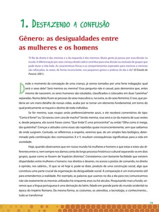 19
1. Desfazendo a confusão
Gênero: as desigualdades entre as mulh
eres e os homens
“A fila da direita é das meninas e a da esquerda é dos meninos. Muita gente já passou por essa divisão na
escola. A diferenciação por sexo começa desde cedo e contribui para uma divisão ou exclusão de grupos que
pode durar a vida toda. As características físicas e os comportamentos esperados para meninos e meninas
são reforçados, às vezes, de forma inconsciente, nos pequenos gestos e práticas do dia a dia” (O Estado do
Paraná, 2001).
D
esde o momento da concepção de uma criança, já somos tomados por uma forte indagação: qual
será o sexo dela? Será menino ou menina? Essa pergunta não é casual, pois demonstra que, antes
mesmo de nascerem, os seres humanos são rotulados, classificados e colocados em duas “caixinhas”
separadas. Numa delas ficam as pessoas do sexo masculino e, na outra, as do sexo feminino. E isso, que po-
deria ser um mero detalhe de nossas vidas, acaba por se tornar um elemento fundamental, em torno do
qual praticamente se traçará o destino de todo indivíduo.
Se for menino, suas roupas serão preferencialmente azuis, e ele receberá comentários do tipo:
“Como é forte!”ou“Já nasceu com cara de macho!”Sendo menina, rosa será a cor da maioria de suas vestes
e, desde pequena, ela ouvirá frases como: “Que linda! É uma princesinha!” ou então “Olha como é meiga,
tão quietinha!”. Crenças e atitudes como essas são repetidas quase inconscientemente, sem que saibamos
de onde surgiram. Contudo, se refletirmos a respeito, veremos que, de um simples fato biológico, deter-
minado pela combinação dos cromossomos X e Y, resultam consequências significativas para a vida em
sociedade.
Hoje, quando observamos que em nosso mundo há mulheres e homens e que estas e estes são di-
ferentes entre si, nem sempre nos damos conta do longo processo histórico e cultural separando-os em dois
grupos, quase como se fossem de “espécies distintas”. Constatamos com bastante facilidade que existem
disparidades entre mulheres e homens: nos direitos e deveres, no acesso a postos de comando, no direito
à opinião, nos salários... O que se vê hoje é, pode-se dizer, produto de uma construção social, algo que
constituiu uma parte crucial da organização da desigualdade social. A comparação é um instrumento útil
para entendermos a realidade. Por exemplo, as palavras que usamos no dia a dia para nos comunicarmos
não são exatamente as mesmas utilizadas há cinquenta anos ou há séculos. Pesquisando mais a fundo, ve-
remos que a língua portuguesa é uma derivação do latim, falado em grande parte do mundo ocidental na
época do Império Romano. Da mesma forma, os costumes, os utensílios, a tecnologia, o conhecimento...
tudo se transforma!
Gênero: as desigualdades entre
as mulheres e os homens
 