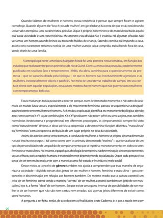 20
Quando falamos de mulheres e homens, nossa tendência é pensar que sempre foram e agiram
como hoje. Quando alguém diz:“Isso é coisa de mulher”, em geral não se dá conta de que está considerando
universal e atemporal uma característica peculiar. O que é próprio do feminino e do masculino é tudo aquilo
que cada sociedade assim convencionou. Mas mesmo essa divisão não é estática. Há algumas décadas não
veríamos um homem usando brinco ou trocando fraldas de criança, fazendo comida ou limpando a casa,
assim como raramente teríamos notícia de uma mulher usando calça comprida, trabalhando fora de casa,
sendo chefe de uma família.
A antropóloga norte-americana Margaret Mead foi uma pioneira nessa temática, em função dos
estudosquerealizouentrepovosprimitivosdaNovaGuiné.Comsuaminuciosapesquisa,posteriormente
publicada em seu livro Sexo e temperamento (1988), ela abriu caminho para o questionamento da pre-
missa – que se supunha ditada pela biologia – de que os homens são inevitavelmente agressivos e as
mulheres, inexoravelmente dóceis e pacíficas. Por meio de um extenso trabalho de campo, em seu con-
tato direto com aquelas populações, essa autora mostrou haver homens que não guerreavam e mulheres
com temperamento belicoso.
Essas mudanças todas passaram a ocorrer porque, num determinado momento e no rastro do acú-
mulo de muitas lutas sociais, especialmente a do movimento feminista, passou-se a questionar a desigual-
dade existente entre mulheres e homens. Até então a explicação científica era meramente biológica: devido
aoscromossomosXeY,cujascombinaçõesXXeXYproduzemnãosóumpênisouumavagina,mastambém
hormônios (testosterona e progesterona) em diferentes proporções, o comportamento sempre foi visto
como “naturalmente” diverso, e disso adviria a propensão a desempenhar funções distintas, “masculinas”
ou“femininas”com a respectiva atribuição de um lugar próprio no seio da sociedade.
Assim, de acordo com o senso comum, a conduta de mulheres e homens se origina de uma dimensão
natural inscrita nos corpos – tal como ocorre com os animais, denominada“instinto”–, que seria a base de um
tipodepersonalidadeedeumpadrãodecomportamentoqueserepetiria,monotonamente,emtodososseres
femininosemasculinos.Noentanto,opapelqueabiologiadesempenhanadeterminaçãodecomportamentos
sociais é fraco, pois a espécie humana é essencialmente dependente da socialização. O que cada pessoa é ou
deixa de ser tem muito mais a ver com a maneira como foi tratada e inserida no meio social.
Desse modo, o conceito de gênero também nos ajuda a compreender que essa maneira de orga-
nizar a sociedade – dividida nesses dois jeitos de ser: mulher e homem, feminino e masculino – gera pre-
conceito e discriminação em relação aos homens também. Do mesmo modo que a cultura constrói um
jeito de ser feminino como sendo a maneira“correta”de ser mulher, constrói também um jeito de ser mas-
culino, isto é, a forma“ideal”de ser homem. Só que existe uma gama imensa de possibilidades de ser mu-
lher e de ser homem que não são nem certas nem erradas: são apenas jeitos diferentes de existir como
seres humanos.
A pergunta a ser feita, então, de acordo com as finalidades deste Caderno, é: o que a escola tem a ver
 