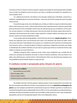 21
com tudo isso? Pois se meninas e meninos, garotas e rapazes são tratados de modo desigual pela sociedade
como um todo, isso também ocorrerá na escola e, por inércia, a tendência será repetir-se e perpetuar-se o
mesmo padrão. Será?
Se o objetivo da escola for o de oferecer uma educação voltada para a liberdade, a autonomia, a
cidadania, a igualdade plena no exercício de direitos... nesse caso, ela terá de se perguntar qual é seu papel
nesse processo.
Em primeiro lugar, existe uma contradição: por um lado, as mulheres ocupam socialmente posição
inferior à dos homens; por outro, o sistema educacional é, hoje, majoritariamente composto e gerenciado
pelo sexo feminino! Outra contradição notável é que, de cada dez pessoas que completam o ensino supe-
rior, seis são mulheres e, na média, elas possuem mais anos de estudo. No entanto, apesar dessa maior es-
colarização, elas praticamente não ocupam cargos superiores e recebem salários mais baixos que os dos
homens, mesmo em funções semelhantes às deles.
A esse quadro geral de desigualdades, a teoria feminista denominou relações de gênero, enten-
dendo essa expressão como uma ferramenta para trazer à luz elementos não visíveis da ordem social,
uma vez que eles foram“naturalizados”, isto é, passou-se a considerá-los como inerentes à constituição dos
seres humanos. Assim, o conceito de gênero se destina a questionar a hegemonia masculina, que impõe
a subordinação das mulheres, fazendo com que tudo (ou quase) que remeta ao mundo dos homens seja
melhor ou superior ao universo feminino.
Voltando à pergunta sobre o papel da escola, muitas vezes acreditamos que o simples fato de
contar com a presença de estudantes de ambos os sexos em diversos ambientes, como nas classes e nos
pátios, seja suficiente para a escola reverter o desnivelamento. Porém isso não basta para assegurar uma
real igualdade de oportunidades. Vejamos a seguir por quê.
O cotidiano escolar é perpassado pelas relações de gênero
Para observar e refletir:
Isso acontece na sua escola?
• 	 Meninos jogam vôlei.
• 	 Meninas jogam futebol.
•	 Piadinha quando a professora ou o professor profere o número 24 na chamada.
Na verdade, meninas e meninos, garotas e rapazes ocupam o mesmo espaço físico nas escolas, mas
lhes são ensinadas coisas diferentes. Existem os que poderíamos chamar de dispositivos pedagógicos de
gênero, que são “qualquer procedimento social através do qual um indivíduo aprende ou transforma os
componentesdegênerodesuasubjetividade”(Garcia,2007,p.13).Emoutraspalavras,simultaneamenteaos
conteúdos das diversas disciplinas escolares são transmitidos modos de pensar, sentir e agir considerados
apropriados a alunos em contraposição àqueles vistos como adequados a alunas.
 