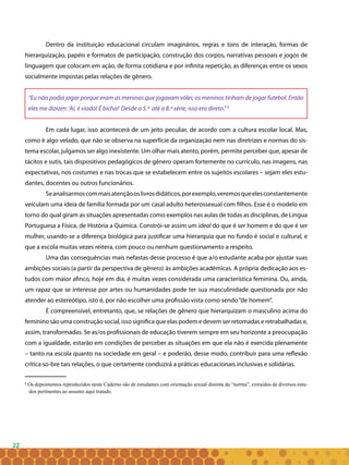 22
Dentro da instituição educacional circulam imaginários, regras e tons de interação, formas de
hierarquização, papéis e formatos de participação, construção dos corpos, narrativas pessoais e jogos de
linguagem que colocam em ação, de forma cotidiana e por infinita repetição, as diferenças entre os sexos
socialmente impostas pelas relações de gênero.
“Eu não podia jogar porque eram as meninas que jogavam vôlei; os meninos tinham de jogar futebol. Então
eles me diziam: ‘Aí, é viado! É bicha!’ Desde a 5.ª até a 8.ª série, isso era direto.” 6
Em cada lugar, isso acontecerá de um jeito peculiar, de acordo com a cultura escolar local. Mas,
como é algo velado, que não se observa na superfície da organização nem nas diretrizes e normas do sis-
tema escolar, julgamos ser algo inexistente. Um olhar mais atento, porém, permite perceber que, apesar de
tácitos e sutis, tais dispositivos pedagógicos de gênero operam fortemente no currículo, nas imagens, nas
expectativas, nos costumes e nas trocas que se estabelecem entre os sujeitos escolares – sejam eles estu-
dantes, docentes ou outros funcionários.
Seanalisarmoscommaisatençãooslivrosdidáticos,porexemplo,veremosqueelesconstantemente
veiculam uma ideia de família formada por um casal adulto heterossexual com filhos. Esse é o modelo em
torno do qual giram as situações apresentadas como exemplos nas aulas de todas as disciplinas, de Língua
Portuguesa a Física, de História a Química. Constrói-se assim um ideal do que é ser homem e do que é ser
mulher, usando-se a diferença biológica para justificar uma hierarquia que no fundo é social e cultural, e
que a escola muitas vezes reitera, com pouco ou nenhum questionamento a respeito.
Uma das consequências mais nefastas desse processo é que a/o estudante acaba por ajustar suas
ambições sociais (a partir da perspectiva de gênero) às ambições acadêmicas. A própria dedicação aos es-
tudos com maior afinco, hoje em dia, é muitas vezes considerada uma característica feminina. Ou, ainda,
um rapaz que se interesse por artes ou humanidades pode ter sua masculinidade questionada por não
atender ao estereótipo, isto é, por não escolher uma profissão vista como sendo“de homem”.
É compreensível, entretanto, que, se relações de gênero que hierarquizam o masculino acima do
femininosãoumaconstruçãosocial,issosignificaqueelaspodemedevemserretomadaseretrabalhadase,
assim, transformadas. Se as/os profissionais de educação tiverem sempre em seu horizonte a preocupação
com a igualdade, estarão em condições de perceber as situações em que ela não é exercida plenamente
– tanto na escola quanto na sociedade em geral – e poderão, desse modo, contribuir para uma reflexão
crítica so-bre tais relações, o que certamente conduzirá a práticas educacionais inclusivas e solidárias.
6
Os depoimentos reproduzidos neste Caderno são de estudantes com orientação sexual distinta da “norma”, extraidos de diversos estu-
dos pertinentes ao assunto aqui tratado.
6
Os depoimentos reproduzidos neste Caderno são de estudantes com orientação sexual distinta da “norma”, extraidos de diversos estu-
dos pertinentes ao assunto aqui tratado.
 