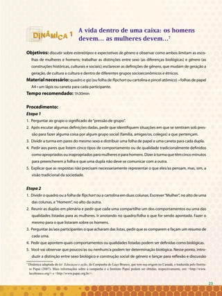 23
A vida dentro de uma caixa: os homens
devem... as mulheres devem...7
Objetivos: discutir sobre estereótipos e expectativas de gênero e observar como ambos limitam as esco-
lhas de mulheres e homens; trabalhar as distinções entre sexo (as diferenças biológicas) e gênero (as
construções históricas, culturais e sociais); esclarecer as definições de gênero, que mudam de geração a
geração, de cultura a cultura e dentro de diferentes grupos socioeconômicos e étnicos.
Material necessário:quadro e giz (ou folha de flipchart ou cartolina e pincel atômico) • folhas de papel
A4 • um lápis ou caneta para cada participante.
Tempo recomendado: 1h30min
Procedimento:
Etapa 1
1. Perguntar ao grupo o significado de“pressão de grupo”.
2. Após escutar algumas definições dadas, pedir que identifiquem situações em que se sentiram sob pres-
são para fazer alguma coisa por algum grupo social (família, amigas/os, colegas) a que pertençam.
3. Dividir a turma em pares do mesmo sexo e distribuir uma folha de papel e uma caneta para cada dupla.
4. Pedir aos pares que listem cinco tipos de comportamento ou de qualidade tradicionalmente definidos
como apropriados ou inapropriados para mulheres e para homens. Dizer à turma que têm cinco minutos
para preencherem a folha e que uma dupla não deve se comunicar com a outra.
5. Explicar que as respostas não precisam necessariamente representar o que eles/as pensam, mas, sim, a
visão tradicional da sociedade.
Etapa 2
1. Dividir o quadro ou a folha de flipchart ou a cartolina em duas colunas. Escrever“Mulher”, no alto de uma
das colunas, e“Homem”, no alto da outra.
2. Reunir as duplas em plenária e pedir que cada uma compartilhe um dos comportamentos ou uma das
qualidades listadas para as mulheres. Ir anotando no quadro/folha o que for sendo apontado. Fazer o
mesmo para o que listaram sobre os homens.
3. Perguntar às/aos participantes o que acharam das listas, pedir que as comparem e façam um resumo de
cada uma.
4. Pedir que apontem quais comportamentos ou qualidades listadas podem ser definidas como biológicas.
5. Você vai observar que poucos/as ou nenhum/a podem ter determinação biológica. Nesse ponto, intro-
duzir a distinção entre sexo biológico e construção social de gênero e lançar para reflexão e discussão
7
Dinâmica adaptada do kit Educaçao e ação, da Campanha do Laço Branco, que tem sua origem no Canadá, e traduzida pelo Institu-
to Papai (2007). Mais informações sobre a campanha e o Instituto Papai podem ser obtidas, respectivamente, em: <http://www.
lacobranco.org/> e <http://www.papai.org.br/>.
11
23
 