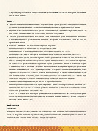 24
a seguinte pergunta: Se esses comportamentos e qualidades não são naturais/biológicos, de onde tira-
mos as idéias listadas?
Etapa 3
1. Desenhar uma caixa em volta de cada lista no quadro/folha. Explicar que cada caixa representa um espa-
ço em que mulheres e homens são tradicionalmente estimuladas/os e pressionadas/os a viver.
2. Perguntar às/aos participantes quantas garotas e mulheres elas/es conhecem que já“saíram de suas cai-
xas”, ou seja, não se encaixam em todos aqueles pontos listados para elas.
3. Discutir o que levou as mulheres a mudarem. (Você pode lembrar que o movimento de mulheres e
o movimento feminista ajudaram muitas mulheres a escapar de suas tradicionais caixas e a lutar por
igualdade de direitos.)
4. Estimular a reflexão e a discussão com as seguintes perguntas:
• Como as mulheres se beneficiaram por escapar de suas caixas?
• Como são vistas as mulheres jovens quando não se adaptam dentro das caixas?
• Ainda existe uma pressão para que as mulheres vivam de acordo com o conteúdo dessa caixa?
5. Perguntar quantos garotos e homens o grupo conhece que vivem de acordo com tudo o que está con-
tido na caixa. O que acontece quando garotos e rapazes tentam escapar da caixa? (Eles vão ser agredidos
ou “zoados”?) E o que acontece com os garotos e rapazes que vivem ou tentam ao máximo se adaptar
a essa caixa? (O que se observa é a existência de um sistema de recompensas e punições que mantém
rapazes e homens em suas caixas. Um exemplo disso é a exaltação da virilidade entre os homens, que é
algo ainda muito valorizado e cobrado, mas que, ao mesmo tempo, os torna vulneráveis à violência.) De
que maneiras/nomes os homens jovens são chamados quando não se adaptam à caixa? Mesmo hoje,
ainda existe uma pressão para que homens vivam de acordo com o conteúdo da caixa?
6. Voltando à questão de gênero, lançar e discutir as seguintes questões:
• Como aprendemos a representar os papéis de gênero? Damos carrinho para meninos e bonecas para
meninas, colocamos chuteira na porta do quarto da maternidade, quando nasce um menino, e lacinho
cor-de-rosa, quando nasce uma menina etc.?
• Quais são as pessoas e/ou instituições que nos ensinam esses estereótipos? (Há vários locais de apren-
dizado de comportamentos estereotipados de mulheres e homens: a família, a escola, a religião, os
esportes, a mídia, a música etc.)
Fechamento:
Discussão
Momentos como esse, quando paramos e discutimos sobre como vivemos e como queremos viver nossas
vidas, são de grande importância para a mudança, demonstrando como podemos ajudar não apenas nós
mesmos/as, mas também outras pessoas, a escapar dessas caixas.
24
 