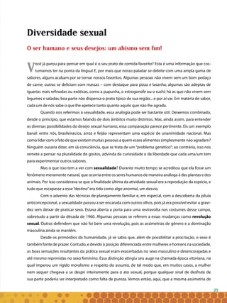 25
Diversidade sexual
O ser humano e seus desejos: um abismo sem fim!
Você já parou para pensar em qual é o seu prato de comida favorito? Esta é uma informação que cos-
tumamos ter na ponta da língua! E, por mais que nosso paladar se deleite com uma ampla gama de
sabores, alguns acabam por se tornar nossos favoritos. Algumas pessoas não vivem sem um bom pedaço
de carne; outras se deliciam com massas – com destaque para pizza e lasanha; algumas são adeptas de
iguarias mais refinadas ou exóticas, como a pupunha, o estrogonofe ou o sushi; há as que não vivem sem
legumes e saladas; boa parte não dispensa o prato típico de sua região... e por aí vai. Em matéria de sabor,
cada um de nós sabe o que lhe apetece tanto quanto aquilo que não lhe agrada.
Quando nos referimos à sexualidade, essa analogia pode ser bastante útil. Deixemos combinado,
desde o princípio, que estamos falando de dois âmbitos muito distintos. Mas, ainda assim, para entender
as diversas possibilidades do desejo sexual humano, essa comparação parece pertinente. Eis um exemplo
banal: entre nós, brasileiras/os, arroz e feijão representam uma espécie de unanimidade nacional. Mas
como lidar com o fato de que existem muitas pessoas a quem esses alimentos simplesmente não agradam?
Ninguém ousaria dizer, em sã consciência, que se trata de um “problema genético”; ao contrário, isso nos
remete a pensar na pluralidade de gostos, advinda da curiosidade e da liberdade que cada uma/um tem
para experimentar outros sabores.
Mas o que isso tem a ver com sexualidade? Durante muito tempo se acreditou que ela fosse um
fenômeno meramente natural, que ocorria entre os seres humanos de maneira análoga à das plantas e dos
animais. Por isso considerava-se que a finalidade última da atividade sexual era a reprodução da espécie, e
tudo que escapasse a esse“destino”era tido como algo anormal, um desvio.
Com o advento das técnicas de planejamento familiar e, em especial, com a descoberta da pílula
anticoncepcional, a sexualidade passou a ser encarada com outros olhos, pois já era possível evitar a gravi-
dez sem deixar de praticar sexo. Estava aberta a porta para uma reviravolta nos costumes desse campo,
sobretudo a partir da década de 1960. Algumas pessoas se referem a essas mudanças como revolução
sexual. Outras defendem que não foi bem uma revolução, pois as assimetrias de gênero e a dominação
masculina ainda se mantêm.
Desde os primórdios da humanidade, já se sabia que, além de possibilitar a procriação, o sexo é
também fonte de prazer. Contudo, e devido à posição diferenciada entre mulheres e homens na sociedade,
as boas sensações resultantes da prática sexual eram exacerbadas no sexo masculino e desencorajadas e
até mesmo reprimidas no sexo feminino. Essa distinção atingiu seu auge na chamada época vitoriana, na
qual imperou um rígido moralismo a respeito do assunto, de tal modo que, em muitos casos, a mulher
nem sequer chegava a se despir inteiramente para o ato sexual, porque qualquer sinal de desfrute de
sua parte poderia ser interpretado como falta de pureza. Vemos então, aqui, que a mesma assimetria de
 