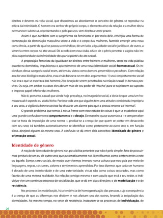 26
direitos e deveres na vida social, que discutimos ao abordarmos o conceito de gênero, se reproduz na
esfera da intimidade. O homem era senhor do próprio corpo, o elemento ativo da relação, e a mulher devia
permanecer submissa, representando o polo passivo, sem direito a sentir prazer.
Assim é que, também com o surgimento do feminismo e, por meio dele, emergiu uma forma de
contestação da dominação masculina sobre a vida e o corpo das mulheres, fazendo emergir uma nova
consciência, a partir da qual se passou a reivindicar, de um lado, a igualdade social e jurídica e, de outro, a
simetria entre corpos no ato sexual. De acordo com essa visão, o fato de o pênis penetrar a vagina não im-
plica superioridade ou inferioridade dos participantes do ato sexual.
A proposição feminista da igualdade de direitos entre homens e mulheres, tanto na vida pública
quanto na doméstica, impulsionou o aparecimento de uma nova identidade social: homossexual. Os in-
divíduos dessa categoria social eram, até então, vistos como doentes, pervertidos e pecadores. Com relação
aos do sexo biológico masculino, essa visão baseava-se em dois argumentos: 1) seu comportamento social
não era o que se esperava dos homens; 2) o desejo de serem penetrados na relação sexual os tornava pas-
sivos. Ou seja, em ambos os casos eles abriam mão de seu poder de“macho”para se sujeitarem ao suposto
e imposto papel inferior das mulheres.
Não é, portanto, casual que ainda hoje prevaleça, no imaginário social, a ideia de que uma/um ho-
mossexual é sapatão ou viado/bicha. Por isso toda vez que alguém tem uma atitude considerada imprópria
a seu sexo, a vigilância heterossexista faz disparar um alarme para que a pessoa retorne ao“normal”.
O grande problema que temos à nossa frente com esse estado de coisas é que se estabelece aqui
uma grande confusão entre o comportamento e o desejo. De maneira quase automática – e sem perceber
que se trata da imposição de uma norma –, produz-se a crença de que quem se portar em desacordo
com seu sexo irá também automaticamente se identificar como pertencente ao outro sexo e, em função
disso, desejará alguém do mesmo sexo. A confusão se dá entre dois conceitos: identidade de gênero e
orientação sexual.
Identidade de gênero
A noção de identidade de gênero nos possibilita perceber que não é pelo simples fato de possuir-
mos genitais de um ou de outro sexo que automaticamente nos identificamos como pertencentes a este
ou àquele. Somos seres sociais, de modo que vivemos imersos numa cultura que nos guia por meio de
linguagens, regras, costumes, valores e sentimentos aprendidos. Por isso dizemos que cada ser humano
é dotado de uma interioridade e de uma exterioridade, vistas não como coisas separadas, mas como
facetas de uma mesma realidade. Na relação consigo mesmo e com aquilo que está a seu redor, o indi-
víduo vive um contínuo processo de socialização, que se dá em duas direções: o de modelização e o de
resistência. 
No processo de modelização, há a tendência de homogeneização das pessoas, cuja consequência
é a crença de que as diferenças nos dividem e nos afastam uns dos outros, levando à aniquilação das
diversidades. Ao mesmo tempo, no vetor de resistência, instauram-se os processos de individuação, de
 