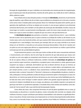 27
formação de singularidades, em que o indivíduo vai construindo uma maneira peculiar de singularização,
que se expressa por meio de pensamentos, maneiras de sentir, gestos, voz, modos de se vestir e adereços,
afetos, palavras e ações.
Esse embate entre as duas direções produz a invenção de identidades, através de um permanente
jogo de espelhos, cujos reflexos são, de um lado, o que acreditamos ou desejamos ser e, de outro, a maneira
como somos vistos e tratados pelas outras pessoas. Nosso“eu”individual não pode existir sozinho, pois só
aprende a dar significado e se firmar na relação com os outros. E, uma vez que o gênero é uma dimensão
central da vida humana, ele é também um dos pilares da construção das identidades. Envolve a busca de
nosso lugar no mundo e sua permanente reconfiguração, a partir de nosso corpo sexuado, mas em con-
fronto com o que os outros nos dizem a respeito do que nós somos e do que deveríamos ser.
As identidades de gênero são, portanto, as maneiras – sempre diversas entre si – que o indivíduo
tem de se sentir e de se apresentar para si e para os demais na condição de mulher ou de homem ou, em
muitos casos, como uma mescla de ambos, sem que se possa inferir desse processo uma conexão direta e
inescapável com o sexo biológico. Uma travesti, por exemplo, lida com seu corpo sentindo-se ao mesmo
tempo um ser feminino e masculino; já uma pessoa transexual desconsidera o fato de ter nascido com
um pênis ou com uma vagina para afirmar-se, respectivamente, como homem ou mulher a partir da forte
convicção que tem de sua identidade de gênero.
Se permanecermos presos a uma visão que insiste na ideia de dois sexos mutuamente exclusivos
e incomunicáveis, sem criticá-la, não há como fugir do raciocínio de que toda pessoa que nasceu com
um pênis ou com uma vagina se comportará como homem ou como mulher, respectivamente. Esse mo-
do de ver apenas reforça os atributos tradicionais, também chamados de estereótipos de gênero, de
que os meninos sejam assertivos, competitivos, se projetem para o meio exterior e, ainda, agressivos para
ocuparem seu espaço e, sobretudo, dominadores que não se deixam dominar; de que as meninas, ao
contrário, sejam dóceis, recatadas, preocupem-se com os demais e cuidem deles e, principalmente, este-
jam sempre prontas a ouvir e a obedecer. Essas características e atributos são produções culturais que
permeiam todo o universo “masculino” e “feminino” e demarcam as desigualdades de gênero, criando ta-
refas, atribuições e normas, profissões e estilos de vida que novamente opõem e hierarquizam os sexos. Em
decorrência, um menino que goste de brincar de boneca ou uma menina que tenha habilidade para chu-
tar bola são vistos como “ameaças” à ordem natural e sofrem uma grande carga de repressão. O mesmo
ocorrerá em relação à tonalidade da voz, às roupas, aos adereços, aos cuidados corporais e aos gostos em
geral que não forem os socialmente esperados. O resultado dessa visão estreita será classificar como des-
viante da“norma natural”tudo o que está fora da hierarquização imposta.
Como efeito das lutas e das conquistas feministas em prol da plena igualdade entre os sexos, já
mencionadas ao discutirmos o conceito de gênero, muitas reviravoltas têm ocorrido nas relações entre
mulheres e homens, as quais contribuem para deslocar, desestabilizar e até subverter os significados femi-
ninos e masculinos. Há não muito tempo seria impensável ver um homem desempenhando tarefas domés-
ticas, como ir ao mercado, limpar a casa, lavar roupa, cozinhar, trocar fraldas etc. Profissões e carreiras que
 