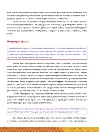 28
antes eram tidas como território exclusivamente masculino (em geral, as que envolviam mando e maior
remuneração) hoje em dia já são exercidas por um grande número de mulheres. As fronteiras entre as
ocupações masculinas e as femininas perdem força e começam a se embaralhar.
Por isso, quando se associam a um gay características efeminadas e a uma lésbica atributos
masculinizados (na grande maioria das vezes, por puro estereótipo), o que está por trás disso não é a
sexualidade, mas a rigidez das normas de gênero, que impede ou tenta sufocar as manifestações de
identidades que simplesmente se reconfiguram, não seguindo o padrão, mas, ao contrário, contes-
tando-o.
Orientação sexual
“Há alguns anos me espantei. Já havia namorado alguns garotos. Um dia seguia por uma rua e me dei conta
que olhava mais para garotas do que para garotos. Pensei muito, tentei tirar isso da minha cabeça porque
parecia muito errado. Obriguei-me a olhar para garotos, homens. Não dava certo, não tinha jeito... Deixei
essa ideia de lado. Hoje sigo pela rua olhando quem me atrai.”
Falemos agora da atração que sentimos – ou podemos sentir – por uma ou várias pessoas tanto
afetiva quanto sexualmente. Trata-se de algo que está dentro de nós e que as outras pessoas só podem
conhecer por aquilo que manifestamos desse desejo, é como um turbilhão de fantasias e paixões que não
controlamos plenamente e, por meio dele, nos damos conta do tipo de pessoa que capta nossa atenção,
mexe conosco. O interesse afetivo e sexual pode ser pelo sexo oposto (heterossexual), pelo mesmo sexo
(homossexual) ou por ambos (bissexual). O mais importante é compreendermos que não se trata nem de
uma essência – de algo que já nasce com a gente –, nem de uma opção – de uma escolha consciente e
deliberada –, mas apenas de um atributo, um pequeno traço que compõe um todo muito maior, que é um
ser humano, com toda a imprevisibilidade de seus desejos. Não há nenhuma diferença intrínseca, mas,
pelo contrário, é um elemento, como a cor dos olhos ou o formato do nariz.
Quando empregamos aqui a expressão orientação sexual, estamos, portanto, referindo-nos à
atração que um indivíduo sente por pessoas do sexo oposto, do mesmo sexo ou de ambos os sexos. Ou se-
ja, esse termo não tem relação alguma com a orientação dada por alguém, pela família ou pela sociedade
quanto ao sexo pelo qual uma pessoa deva se sentir atraída.
“Comecei aos poucos a descobrir que estava apaixonada por uma amiga da escola. Fui me dando conta de que
o que minhas amigas sentiam pelos rapazes que amavam era a mesma coisa que eu sentia por ela.”
Esse interesse pela/o outra/o desencadeia afetos (amor, aconchego, amizade, carinho), mas pode
ser limitado ao contato corporal. Como, no entanto, nossa cultura nos ensina – e isso é algo realçado, so-
 