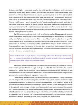 29
bretudo pelas religiões – que o desejo sexual só deve existir quando vinculado a um sentimento “maior”,
reprimimos aquelas sensações que julgamos não cumprirem esse destino supostamente elevado, numa
determinada ordem: conhecer, interessar-se, paquerar, apaixonar-se, casar-se, ter filhos. A consequência
dissoéque,aolongodavida,acabamosporreiterarqueasrelaçõesafetivasesexuaissomentesão“normais”
entre pessoas de sexos opostos. Quem não se enquadra, sofre todo tipo de coerção – cultural, social, física,
histórica e até financeira – que a/o obriga a “controlar” seus desejos. Contudo um desejo reprimido não
desaparece; o que ocorre é que ele, na maioria das vezes, é escondido, podendo ressurgir com mais força
num outro momento. Quando a preferência sexual é ocultada ou camuflada, ficamos totalmente à mercê
das poderosas convenções sociais e da consequente repressão gerada quando cruzamos essa imaginária
fronteira entre o gênero e a sexualidade.
O problema que temos à nossa frente é o de como lidar com a diversidade sexual, seja na escola,
seja na sociedade em geral. Noutras palavras, como podemos aprender (e também ensinar) que, na ver-
dade, são múltiplas as formas de vivenciar os afetos e a sexualidade? Isso implica dizer também que a he-
terossexualidade, ainda considerada como o padrão, continua a ser vista como a “única” maneira “correta”
de expressão do erotismo e da união conjugal. Por isso não é nada fácil para alguém admitir que não é
heterossexual, isto é, que é homossexual ou bissexual. Quem sente um forte desejo por alguém do mesmo
sexo (ou por ambos) se vê acuado pelo clima adverso que a/o condena como imoral ou pervertida/o, como
anormal e até mesmo como doente mental.
“Tive medo. Muito medo da reação dos meus amigos e de alguns familiares. Medo de que não me aceitas-
sem e me olhassem diferente. Medo de que ficassem sabendo na escola, porque lá tenho colegas que podia
perder. Não quero perder colegas, mas quero perder o medo.”
Socialmenteisolada,solitáriaesemtercomquemseabrir,essapessoapodecondenaremsimesma,
com excessivo rigor e sentimento de culpa, aquilo que os outros dizem ser condenável. Isso acontece
quando se vê e se julga estando totalmente impregnada pelo preconceito, e não pela sinceridade de seus
desejos e afetos. E então ela se desvaloriza, foge de si e de seus sentimentos e chega até a negar-se como
pessoa, muitas vezes autoflagelando-se psíquica e fisicamente.
Dastrêsorientaçõessexuaisconhecidas–ahetero,ahomoeabissexualidade–,aúltimaécertamente
a mais incompreendida. Novamente emerge o raciocínio binário, que, dessa vez em outro patamar, impõe
uma escolha mutuamente exclusiva entre homo e heterossexualidade. A esse respeito, o próprio pai da
psicanálise, Sigmund Freud, sustentava a ideia de que os seres humanos nascem abertos para o outro, isto
é, são capazes de se interessar por ambos os sexos. Na concepção freudiana, somos todos/as bissexuais, pois
nos é inerente a possibilidade de nos sentirmos atraídos/as pelos dois sexos. A sociedade, no entanto, por ter
dificuldade de lidar com essa complexidade, empurra os indivíduos para“caixinhas fechadas”; elas/es têm de
se encaixar em uma ou em outra. Esse mecanismo, como já foi dito, é eficiente para controlar as pessoas,
tolhendo sua liberdade, reprimindo qualquer desvio e impondo uma meia felicidade.
 