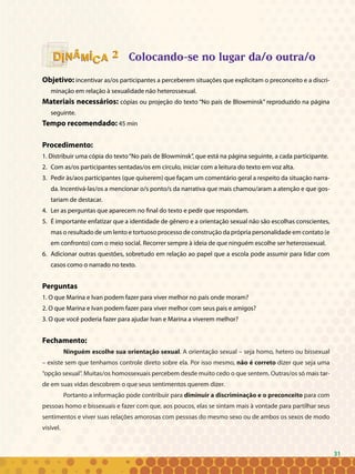 31
Colocando-se no lugar da/o outra/o
Objetivo: incentivar as/os participantes a perceberem situações que explicitam o preconceito e a discri-
minação em relação à sexualidade não heterossexual.
Materiais necessários: cópias ou projeção do texto “No país de Blowminsk” reproduzido na página
seguinte.
Tempo recomendado: 45 min
Procedimento:
1. Distribuir uma cópia do texto“No país de Blowminsk”, que está na página seguinte, a cada participante.
2. 	Com as/os participantes sentadas/os em círculo, iniciar com a leitura do texto em voz alta.
3. 	Pedir às/aos participantes (que quiserem) que façam um comentário geral a respeito da situação narra-
da. Incentivá-las/os a mencionar o/s ponto/s da narrativa que mais chamou/aram a atenção e que gos-
tariam de destacar.
4. 	Ler as perguntas que aparecem no final do texto e pedir que respondam.
5. 	É importante enfatizar que a identidade de gênero e a orientação sexual não são escolhas conscientes,
mas o resultado de um lento e tortuoso processo de construção da própria personalidade em contato (e
em confronto) com o meio social. Recorrer sempre à ideia de que ninguém escolhe ser heterossexual.
6. 	Adicionar outras questões, sobretudo em relação ao papel que a escola pode assumir para lidar com
casos como o narrado no texto.
Perguntas
1. O que Marina e Ivan podem fazer para viver melhor no país onde moram?
2. O que Marina e Ivan podem fazer para viver melhor com seus pais e amigos?
3. O que você poderia fazer para ajudar Ivan e Marina a viverem melhor?
Fechamento:
Ninguém escolhe sua orientação sexual. A orientação sexual – seja homo, hetero ou bissexual
– existe sem que tenhamos controle direto sobre ela. Por isso mesmo, não é correto dizer que seja uma
“opção sexual”. Muitas/os homossexuais percebem desde muito cedo o que sentem. Outras/os só mais tar-
de em suas vidas descobrem o que seus sentimentos querem dizer.
Portanto a informação pode contribuir para diminuir a discriminação e o preconceito para com
pessoas homo e bissexuais e fazer com que, aos poucos, elas se sintam mais à vontade para partilhar seus
sentimentos e viver suas relações amorosas com pessoas do mesmo sexo ou de ambos os sexos de modo
visível.
22
31
 