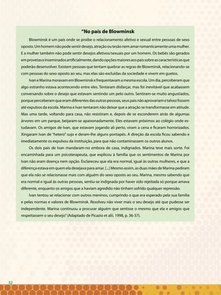32
“No país de Blowminsk
Blowminsk é um país onde se proíbe o relacionamento afetivo e sexual entre pessoas de sexo
oposto.Umhomemnãopodesentirdesejo,atraçãooutesãonemamarromanticamenteumamulher.
E a mulher também não pode sentir desejos afetivos/sexuais por um homem. Os bebês são gerados
emprovetaseinseminadosartificialmente,dandoopçõesmaioresaospaissobreascaracterísticasque
poderão desenvolver. Existem pessoas que tentam quebrar as regras de Blowminsk, relacionando-se
com pessoas do sexo oposto ao seu, mas elas são excluídas da sociedade e vivem em guetos.
IvaneMarinamoravamemBlowminskefrequentavamamesmaescola.Umdia,perceberamque
algo estranho estava acontecendo entre eles. Tentaram disfarçar, mas foi inevitável que acabassem
conversando sobre o desejo que estavam sentindo um pelo outro. Sentiram-se muito angustiados,
porqueperceberamqueeramdiferentesdasoutraspessoas,seuspaisnãoaprovariametalvezfossem
até expulsos da escola. Marina e Ivan tentaram não deixar que a atração se transformasse em atitude.
Mas uma tarde, voltando para casa, não resistiram e, depois de se esconderem atrás de algumas
árvores em um parque, beijaram-se apaixonadamente. Eles estavam próximos ao colégio onde es-
tudavam. Os amigos de Ivan, que estavam jogando ali perto, viram a cena e ficaram horrorizados.
Xingaram Ivan de “hetero” sujo e deram-lhe alguns pontapés. A direção da escola ficou sabendo e
imediatamente os expulsou da instituição, para que não contaminassem os outros alunos.
Os dois pais de Ivan mandaram-no embora de casa, indignados. Marina teve mais sorte. Foi
encaminhada para um psicoterapeuta, que explicou à família que os sentimentos de Marina por
Ivan não eram doença nem opção. Esclareceu que ela era normal, igual às outras mulheres, e que a
diferença estava em quem ela desejava para amar. [...] Mesmo assim, as duas mães de Marina pediram
que ela não se relacionasse mais com alguém do sexo oposto ao seu. Marina, mesmo sabendo que
era normal e igual às outras pessoas, sentiu-se indignada por haver sido rejeitada só porque amava
diferente, enquanto os amigos que a haviam agredido não tinham sofrido qualquer repressão.
Ivan tentou se relacionar com outros meninos, cumprindo o que era esperado pela sua família
e pelas normas e valores de Blowminsk. Resolveu não viver mais o seu desejo até que pudesse ser
independente. Marina continuou a procurar alguém que sentisse o mesmo que ela e amigos que
respeitassem o seu desejo”(Adaptado de Picazio et alii, 1998, p. 36-37).
32
 