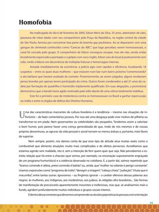 33
Homofobia
Na madrugada do dia 6 de fevereiro de 2000, Edson Néris da Silva, 35 anos, adestrador de cães,
passeava de mãos dadas com seu companheiro pela Praça da República, na região central da cidade
de São Paulo, famosa por concentrar boa parte da boemia gay paulistana. Ao se depararem com uma
gangue de skinheads conhecidos como “Carecas do ABC”, que logo percebeu serem homossexuais, o
casal foi cercado pelo grupo. O companheiro de Edson conseguiu escapar, mas ele não, sendo então
brutalmente espancado a pontapés e a golpes com soco-inglês. Edson saiu do local já praticamente sem
vida, vindo a falecer em decorrência de múltiplas fraturas e hemorragias internas.
Avisada imediatamente da ocorrência, a polícia agiu com rapidez e eficiência, localizando 18
suspeitos – entre os quais duas mulheres – que estavam num bar num bairro próximo “comemorando”
o ato bárbaro que haviam acabado de cometer. Posteriormente, ao serem julgados, alguns receberam
penas brandas por apenas terem participado do crime. Outros foram condenados a até 21 anos de ca-
deia por formação de quadrilha e homicídio triplamente qualificado. Em suas alegações, a promotoria
demonstrou que o bando havia agido motivado pelo ódio diante de uma vítima totalmente indefesa.
Este foi o primeiro caso de intolerância contra os homossexuais no Brasil a ganhar repercussão
na mídia e entre os órgãos de defesa dos Direitos Humanos.
Uma das características marcantes da cultura brasileira é a tendência – mesmo nas situações de in-
fortúnio – de fazer comentários jocosos. Por isso até uma desgraça pode virar motivo de pilhéria ou
transformar-se em piada. Nem governantes ou celebridades são poupados. Tendemos assim a valorizar
o bom humor, pois parece haver uma crença generalizada de que, rindo de nós mesmos e de nossas
próprias desventuras, as agruras da vida pessoal e social tornam-se menos árduas e, portanto, mais fáceis
de suportar.
Nem sempre, porém, nos damos conta de que esse tipo de atitude atua muitas vezes como o
combustível que alimenta situações muito mais complicadas e de efeitos perversos. Acreditamos que
estamos agindo sem maldade, isto é, sem a intenção de ferir quem quer que seja. Não percebemos a es-
treita relação que há entre a chacota (que vemos, por exemplo, na encenação supostamente engraçada
de um programa humorístico) e a violência observada no cotidiano. E, a partir daí, saímos repetindo que
“branco correndo é atleta, preto correndo é ladrão”ou, ainda, que“mulher no volante é perigo constante”.
Usamos expressões como“programa de índio”,“denegrir a imagem”,“cabeça chata”,“judiação”,“chuta que é
macumba”, entre tantas outras. Ignoramos – ou fingimos ignorar – o caráter ofensivo dessas palavras aos
negros, às mulheres, aos indígenas, aos nordestinos, aos judeus, às religiões afro-brasileiras... São formas
de manifestação de preconceito aparentemente inocentes e inofensivas, mas que, se analisarmos mais a
fundo, agridem profundamente muitos indivíduos e grupos sociais inteiros.
Édentrodessecontextoquedevemoscompreenderasalusõespejorativasàspessoascomorientação
 