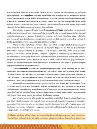 34
sexual divergente da norma heterossexual. Tomadas em seu conjunto, elas dão origem a um fenômeno
social conhecido como homofobia, que pode ser definido como o medo, a aversão, a discriminação (que
podem chegar ao ódio) em relação à homossexualidade e às pessoas homossexuais.Trata-se de uma repul-
sa às relações afetivas e/ou sexuais entre pessoas do mesmo sexo que, por generalização, acaba sendo
aplicada também a bissexuais bem como a travestis e transexuais, enfim a pessoas que de algum modo
não se conformam às convenções de gênero e de sexualidade.
Ahomofobiaéumadecorrênciainevitáveldaheteronormatividade,poisfuncionacomoummodo
de identificar e tentar punir todo e qualquer afastamento ou“desvio”em relação ao padrão heterossexual
institucionalizado, uma vez que este é socialmente imposto a todos/as. A homofobia rotula e inferioriza
uma imensa categoria de indivíduos e tem por consequência imediata suprimir ou impedir o exercício de
direitos que são comumente acessíveis a todas as demais pessoas.
A força social da homofobia advém do fato de ela conferir vantagens aos heterossexuais, assim
como o racismo implica benefícios aos brancos e o machismo dá poderes aos homens. Evidentemente
é fácil relevar ou desconsiderar o riso quando não se é alvo dele. A homofobia exclui todas as pessoas
que não se encaixam na norma, que não a cumprem – seja por não poderem, seja por não quererem –,
desprezando suas necessidades e demandas, tornando invisíveis suas experiências individuais e coletivas,
apagando sua memória e cultura. Assim, tudo o que se refere a lésbicas, bissexuais, gays, transexuais e
travestis não é considerado digno de ser pensado, dito ou lembrado. É uma opressão que funciona pela
negligência, omissão, supressão e distorção.
O termo homofobia foi usado pela primeira vez pelo psicólogo George Weinberg, em seu livro A
sociedade e o homossexual saudável, publicado em 1972 nos Estados Unidos. Indo da difamação aos atos ex-
plícitos de violência física, a homofobia é uma rejeição tão forte que conduz à incapacidade de conviver com
LGBTs, manifestando-se em atitudes entre as quais a de não as/os aceitar como colegas de escola ou trabalho,
vizinhas/os, clientes ou prestadoras/es de serviço, ocupantes de algum cargo ou até mesmo parentes.
A homofobia tem como pressuposto que todo mundo é – ou deveria ser – heterossexual. Como
discutimos anteriormente, essa é uma visão binária e “naturalizada” dos seres humanos, em que a hete-
rossexualidade é encarada como seguindo a mesma“lei”que rege o comportamento dos animais, ou seja,
como algo“inato”ou“instintivo”e que, portanto, não precisa ser ensinado ou aprendido. E a consequência
mais funesta é que, sendo natural, não pode ser desafiada ou mudada.
Num primeiro momento, a homofobia é a negação da possibilidade de existência de alguém que
seja vista/o não só como diferente, mas sobretudo como anormal, desviante, imoral, doente e pecadora
ou pecador. Posteriormente, uma vez constatada a existência dessa/e “anormal”, a negação passa a ser
hostilidade, condenando muitas vezes essa pessoa a viver na invisibilidade, de forma clandestina, sem va-
lorização social ou reconhecimento público.
“[...] Eu tava saindo do colégio [...] eu e um amigo, andando normal. Aí começaram a mexer comigo, me
chamando de ‘bichinha’, vieram por trás e começaram a segurar meu braço de uma forma que eu não
 