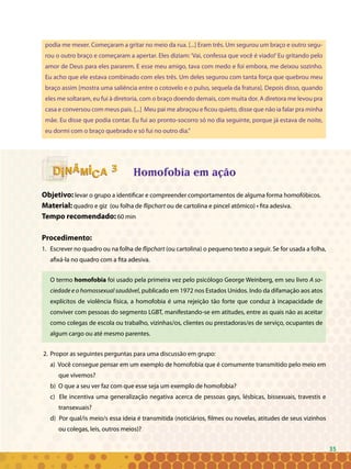 35
podia me mexer. Começaram a gritar no meio da rua. [...] Eram três. Um segurou um braço e outro segu-
rou o outro braço e começaram a apertar. Eles diziam:‘Vai, confessa que você é viado!’Eu gritando pelo
amor de Deus para eles pararem. E esse meu amigo, tava com medo e foi embora, me deixou sozinho.
Eu acho que ele estava combinado com eles três. Um deles segurou com tanta força que quebrou meu
braço assim [mostra uma saliência entre o cotovelo e o pulso, sequela da fratura]. Depois disso, quando
eles me soltaram, eu fui à diretoria, com o braço doendo demais, com muita dor. A diretora me levou pra
casa e conversou com meus pais. [...] Meu pai me abraçou e ficou quieto, disse que não ia falar pra minha
mãe. Eu disse que podia contar. Eu fui ao pronto-socorro só no dia seguinte, porque já estava de noite,
eu dormi com o braço quebrado e só fui no outro dia.”
Homofobia em ação
Objetivo: levar o grupo a identificar e compreender comportamentos de alguma forma homofóbicos.
Material: quadro e giz (ou folha de flipchart ou de cartolina e pincel atômico) • fita adesiva.
Tempo recomendado: 60 min
Procedimento:
1. 	Escrever no quadro ou na folha de flipchart (ou cartolina) o pequeno texto a seguir. Se for usada a folha,
afixá-la no quadro com a fita adesiva.
O termo homofobia foi usado pela primeira vez pelo psicólogo George Weinberg, em seu livro A so-
ciedade e o homossexual saudável, publicado em 1972 nos Estados Unidos. Indo da difamação aos atos
explícitos de violência física, a homofobia é uma rejeição tão forte que conduz à incapacidade de
conviver com pessoas do segmento LGBT, manifestando-se em atitudes, entre as quais não as aceitar
como colegas de escola ou trabalho, vizinhas/os, clientes ou prestadoras/es de serviço, ocupantes de
algum cargo ou até mesmo parentes.
2. 	Propor as seguintes perguntas para uma discussão em grupo:
a) Você consegue pensar em um exemplo de homofobia que é comumente transmitido pelo meio em
que vivemos?
b) O que a seu ver faz com que esse seja um exemplo de homofobia?
c) Ele incentiva uma generalização negativa acerca de pessoas gays, lésbicas, bissexuais, travestis e
transexuais?
d) Por qual/is meio/s essa ideia é transmitida (noticiários, filmes ou novelas, atitudes de seus vizinhos
ou colegas, leis, outros meios)?
33
35
 