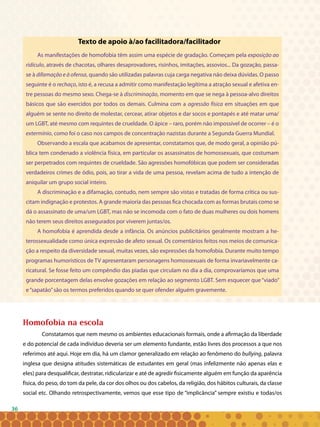 36
Texto de apoio à/ao facilitadora/facilitador
As manifestações de homofobia têm assim uma espécie de gradação. Começam pela exposição ao
ridículo, através de chacotas, olhares desaprovadores, risinhos, imitações, assovios... Da gozação, passa-
se à difamação e à ofensa, quando são utilizadas palavras cuja carga negativa não deixa dúvidas. O passo
seguinte é o rechaço, isto é, a recusa a admitir como manifestação legítima a atração sexual e afetiva en-
tre pessoas do mesmo sexo. Chega-se à discriminação, momento em que se nega à pessoa-alvo direitos
básicos que são exercidos por todos os demais. Culmina com a agressão física em situações em que
alguém se sente no direito de molestar, cercear, atirar objetos e dar socos e pontapés e até matar uma/
um LGBT, até mesmo com requintes de crueldade. O ápice – raro, porém não impossível de ocorrer – é o
extermínio, como foi o caso nos campos de concentração nazistas durante a Segunda Guerra Mundial.
Observando a escala que acabamos de apresentar, constatamos que, de modo geral, a opinião pú-
blica tem condenado a violência física, em particular os assassinatos de homossexuais, que costumam
ser perpetrados com requintes de crueldade. São agressões homofóbicas que podem ser consideradas
verdadeiros crimes de ódio, pois, ao tirar a vida de uma pessoa, revelam acima de tudo a intenção de
aniquilar um grupo social inteiro.
A discriminação e a difamação, contudo, nem sempre são vistas e tratadas de forma crítica ou sus-
citam indignação e protestos. A grande maioria das pessoas fica chocada com as formas brutais como se
dá o assassinato de uma/um LGBT, mas não se incomoda com o fato de duas mulheres ou dois homens
não terem seus direitos assegurados por viverem juntas/os.
A homofobia é aprendida desde a infância. Os anúncios publicitários geralmente mostram a he-
terossexualidade como única expressão de afeto sexual. Os comentários feitos nos meios de comunica-
ção a respeito da diversidade sexual, muitas vezes, são expressões da homofobia. Durante muito tempo
programas humorísticos de TV apresentaram personagens homossexuais de forma invariavelmente ca-
ricatural. Se fosse feito um compêndio das piadas que circulam no dia a dia, comprovaríamos que uma
grande porcentagem delas envolve gozações em relação ao segmento LGBT. Sem esquecer que“viado”
e“sapatão”são os termos preferidos quando se quer ofender alguém gravemente.
Homofobia na escola
Constatamos que nem mesmo os ambientes educacionais formais, onde a afirmação da liberdade
e do potencial de cada indivíduo deveria ser um elemento fundante, estão livres dos processos a que nos
referimos até aqui. Hoje em dia, há um clamor generalizado em relação ao fenômeno do bullying, palavra
inglesa que designa atitudes sistemáticas de estudantes em geral (mas infelizmente não apenas elas e
eles) para desqualificar, destratar, ridicularizar e até de agredir fisicamente alguém em função da aparência
física, do peso, do tom da pele, da cor dos olhos ou dos cabelos, da religião, dos hábitos culturais, da classe
social etc. Olhando retrospectivamente, vemos que esse tipo de “implicância” sempre existiu e todas/os
 