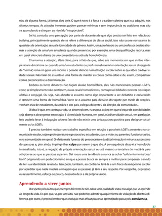 37
nós, de alguma forma, já fomos alvo dele. O que é novo é a força e o caráter coletivo que isso adquiriu nos
últimos tempos. As atitudes inerentes podem parecer mínimas e sem importância no cotidiano, mas vão
se acumulando e chegam ao nível do“insuportável”.
Se há, contudo, uma percepção por parte de docentes de que algo precisa ser feito em relação ao
bullying, principalmente quando ele se refere a diferenças de classe social, isso não ocorre no tocante às
questões de orientação sexual e identidade de gênero. Assim, uma professora ou um professor poderá cha-
mar a atenção de uma/um estudante quando presenciar, por exemplo, uma desqualificação racista, mas
em geral silenciará diante de um comentário ou atitude homofóbico/a.
Chamamos a atenção, além disso, para o fato de que, salvo em momentos em que atritos inter-
pessoais vêm à tona ou quando uma/um estudante ou profissional revela ter orientação sexual divergente
da“norma”, reina em geral um enorme e pesado silêncio na instituição escolar sobre as questões da diversi-
dade sexual. Não falar do assunto é uma forma de manter as coisas como estão e de, assim, compactuar
com o preconceito e a discriminação.
Embora os livros didáticos não façam alusão homofóbica, eles não mencionam pessoas LGBTs,
como se simplesmente não existissem, ou os casais homoafetivos, como possi-bilidade concreta de relação
afetiva e conjugal. Ou seja, não abordar o assunto como algo importante a ser debatido e esclarecido
é também uma forma de homofobia. Varre-se o assunto para debaixo do tapete por medo de reações,
venham elas de estudantes, das mães e dos pais, colegas docentes, da direção, da comunidade...
O ideal é que, em contrapartida, se desenvolvam, na escola, ações em que o leque de possibilidades
seja aberto e abrangente em relação à diversidade humana, em geral, e à diversidade sexual, em particular.
Isso poderia levar à indagação sobre o fato de não existir uma única palavra positiva para designar social-
mente as/os LGBTs.
É preciso também realizar um trabalho específico em relação a possíveis LGBTs presentes na co-
munidadeescolar,sejamprofessoras/esegestoras/es,estudantes,paisemãesouparentes,funcionárias/os,
e na comunidade em geral. O efeito mais funesto do preconceito e da discriminação é minar a autoestima
das pessoas e, pior ainda, impingir-lhes culpa por serem o que são. A consequência disso é a homofobia
internalizada, isto é, a negação da própria orientação sexual ou até mesmo a tentativa de mudá-la para
adaptar-se ao que as pessoas esperam. Daí nasce uma tendência a nunca se achar “suficientemente boa/
bom”, originando um perfeccionismo em que a pessoa busca ser sempre a melhor para compensar o medo
de ter sua identidade revelada. Isso pode, também, ao contrário, levá-la a um fraco desempenho escolar
por acreditar que nada mudará a imagem que as pessoas já têm a seu respeito. Por vergonha, depressão
ou ressentimento, esforça-se pouco, descuida de si e da própria saúde.
Aprendendo a viver juntos
Orespeitopelooutro,queésemprediferentedenós,nãoéumaqualidadeinata,masalgoqueseaprende
ao longo da vida. Eis por que, se, por um lado, não podemos admitir qualquer forma de violação do direito à di-
ferença, por outro, é preciso lembrar que a solução mais eficaz para esse aprendizado passa pela convivência.
 