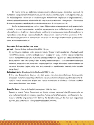38
Da mesma forma que podemos destacar, enquanto educadoras/es, a pluralidade observada no
mundoreal–estejaelanasmúltiplasformasqueavidaassumenosreinosvegetaleanimal,porexemplo,ou
nos modos de pensar e existir que as várias civilizações demonstraram ser possível ao longo dos séculos–,
podemos e devemos valorizar a diversidade dos seres humanos, chamando a atenção para a necessidade
de estarmos abertas/os a tudo aquilo que é diferente de nós e de nosso grupo social.
Porfim,lembramosaindaque,emboraahomofobiaimpliqueumasupostaposiçãodesuperioridade
atribuída às pessoas heterossexuais, a verdade é que, por exercer uma vigilância constante e impiedosa
sobre as fronteiras do gênero e da sexualidade, socialmente impostas, acabamos sendo cerceadas/os na
expressão de nossos desejos e potencialidades. No afã de cumprir o papel de“mulher genuína”ou de“ho-
mem de verdade”, deixamos de realizar muitas coisas que nos dariam prazer e fariam com que nos sentís-
semos muito mais realizadas/os.
Sugestões de filmes sobre este tema
Normal – Direção de Jane Anderson, EUA, 2003, 110 min.
Em Earlville, uma cidade do centro-oeste dos Estados Unidos, Irma (Jessica Lange) e Roy Applewood
(Tom Wilkinson) estão comemorando 25 anos de casados. Roy revela à mulher e ao reverendo Dale
Muncie (Randall Arney) ser uma mulher no corpo de um homem, o quanto isso está sendo intolerável
e que pretende fazer uma operação para mudança de sexo. Ele passa a usar cada vez mais adereços
femininos, sendo visto com intolerância e repúdio pelas/os colegas de trabalho e pelos membros de
sua igreja. Apesar do choque inicial, Irma tenta entendê-lo e apoiá-lo nessa trajetória que o leva a se
tornar“Ruth”.
Delicada atração – Direção de Hettie MacDonald, 1996, 90 min.
O filme trata da descoberta do amor entre dois garotos moradores de um bairro de classe operária.
Enfoca com muita ternura as relações familiares e o companheirismo. Recebeu o prêmio de melhor di-
reção no Festival Internacional de Paris e no Festival Internacional de São Paulo e também o GLAAD8
Media Award de melhor filme do ano.
Beautiful Boxer – Direção de Ekachai Uekrongtham, Tailândia, 2003.
	 Baseado na vida de Parinya Charoenphol, um famoso kickboxer transexual tailandês que acredita ser
uma mulher aprisionada em um corpo masculino. Parinya, ou NongToom, como é carinhosamente cha-
mada na Tailândia, lança-se no domínio do muay thai (boxe tailandês), um dos mais letais e aguerridos
esportes, para ganhar a vida e atingir o sonho de se tornar mulher.
 
