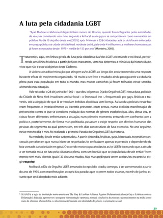 39
A luta pela cidadania LGBT
“Ayaz Marhoni e Mahmoud Asgari tinham menos de 18 anos, quando foram flagrados pelas autoridades
de seu país cometendo um crime, segundo a lei local: eram gays e se comportavam como namorados em
público. No dia 19 de julho deste ano [2005], após 14 meses e 228 chibatadas cada, os dois foram enforcados
em praça pública na cidade de Mashhad, nordeste do Irã, país onde 4 mil homens e mulheres homossexuais
já foram executados desde 1979 – média de 153 por ano”(Monteiro, 2005).
Trataremos, aqui, em linhas gerais, da luta pela cidadania das/dos LGBTs no mundo e no Brasil, percor-
rendo uma linha histórica a partir de fatos marcantes, sem nos determos a minúcias da historicidade,
visto que não é esse o objetivo deste Caderno.
A violência e a discriminação que atingem as/os LGBTs ao longo dos anos vem tendo uma resposta
bastante eficaz do movimento organizado. Há muito a ser feito e mudado ainda para garantir a cidadania
plena para essa população em todo o mundo, mas muitos caminhos já foram trilhados nesse sentido,
alterando essa situação.
Vale recordar o 28 de junho de 1969 – que deu origem ao Dia do Orgulho LGBT. Nessa data, policiais
da Cidade de Nova York invadiram um bar local – o Stonewall Inn –, frequentado por gays, lésbicas e tra-
vestis, sob a alegação de que lá se vendiam bebidas alcoólicas sem licença. As batidas policiais nesse bar
eram frequentes e invariavelmente as travestis presentes eram presas, numa explicita manifestação de
preconceito contra o que se considera violação das normas de gênero estabelecidas. Mas, dessa vez, as
coisas foram diferentes: enfrentaram a situação, num primeiro momento, entrando em confronto com a
polícia e, posteriormente, de forma mais politizada, passaram a exigir respeito aos direitos humanos das
pessoas do segmento ao qual pertenciam, em três dias consecutivos de luta ostensiva. No ano seguinte,
nesse mesmo dia e mês, foi realizada a primeira Parada do Orgulho LGBT da História.
Na verdade, desde então tudo mudou. A partir desse dia, lésbicas, gays, bissexuais, travestis e tran-
sexuais perceberam que nunca iriam ser respeitadas/os se ficassem apenas esperando e dependendo da
boa vontade da sociedade em geral. O ocorrido mostrou para todas/os as/os LGBTs do mundo que a atitude
a ser tomada era a de luta pela cidadania plena, com um bordão que se popularizou desde então: “Nem
menos nem mais, direitos iguais”. O discurso mudou. Não mais pedir para serem aceitas/os: era preciso exi-
gir respeito!
No Brasil, o Dia do Orgulho LGBT, emanado do episódio citado, começou a ser comemorado a partir
do ano de 1995, com manifestações através das paradas que ocorrem todos os anos, no mês de junho, as-
sunto que será abordado mais adiante.
8
GLAAD é a sigla da instituição norte-americana The Gay & Lesbian Alliance Against Defamation (Aliança Gay e Lésbica contra a
Difamação) dedicada a promover e assegurar representação oportuna, pontual e inclusiva de pessoas e acontecimentos na mídia como
meio de eliminar a homofobia e a discriminação baseada em identidade de gênero e orientação sexual.
 