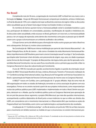 40
No Brasil
Completando mais de 30 anos, a organização do movimento LGBT no Brasil tem seu marco com a
formação do Somos – Grupo de Afirmação Homossexual, composto por estudantes, artistas e intelectuais,
no final da década de 1970, com o objetivo de trazer ao Brasil dos estertores do regime militar as discussões
sobre sexualidade que já se faziam havia algum tempo nos Estados Unidos e na Europa.
Os membros do Somos queriam tornar a homossexualidade visível à sociedade brasileira e, para
isso, participavam de debates em universidades, passeatas, manifestações de repúdio à intolerância etc.
As discussões sobre sexualidade, então escassas no Brasil, ganharam um novo tom, e a homossexualidade
passou a ter um espaço de expressão, tanto dentro dos movimentos como para as pessoas que se identifi-
cavam com o grupo e ali encontravam um ambiente acolhedor e de conforto.
O Grupo Somos serviu de referência para a formação de muitos outros grupos por todo o Brasil nos
anos subsequentes. De lá pra cá, muitas coisas aconteceram.
Na Constituição de 1988 houve intensa mobilização por parte de João Antonio Mascarenhas9
– do
Grupo Triângulo Rosa, do Rio de Janeiro –, tido como o fundador do então Movimento Homossexual Bra-
sileiro,hojeMovimentoLGBTBrasileiro,parainserirotermo“orientaçãosexual”noartigo3.°daConstituição,
que dispõe sobre“promover o bem de todos, sem preconceito de origem, raça, sexo, cor, idade e quaisquer
outras formas de discriminação”. O projeto de Mascarenhas não logrou êxito, pois não foi aprovado na As-
sembleia Nacional Constituinte, mas seu autor ficou reconhecido como o primeiro gay assumido a falar no
Congresso Nacional em duas das subcomissões pró-Constituinte.
O ano de 1995 foi marcado por grandes acontecimentos ligados à questão da orientação sexual:
criação da ABGLT (Associação Brasileira de Gays, Lésbicas, Bissexuais, Travestis e Transexuais); realização da
17.ª Conferência da Ilga (International Lesbian, Gay, Bisexual and Transgender and Intersex Association) no
Brasil; e apresentação do Projeto de Parceria Civil entre pessoas do mesmo sexo no Congresso Nacional.
A ABGLT10
nasceu em Curitiba, com a participação de 31 grupos afiliados. Hoje ela soma mais de
200 organizações em todos os estados da Federação, tornando-se a única associação do gênero com essa
envergadura. Firmou-se no cenário nacional a partir de seus projetos institucionais, como responsável por
muitas das políticas públicas para LGBTs implantadas e implementadas em todo o Brasil. Dentre seus pro-
jetos, destacam-se: o Aliadas, que faz incidência política junto ao Congresso Nacional para aprovação de
leis em prol das pessoas desse segmento; o projeto ONU/Mercosul, que trata das questões internacionais,
acompanhando a política diplomática do Brasil junto a essas instâncias no que se refere aos direitos dos
LGBTs, em consonância com o movimento internacional; e o Observatório BsH, que monitora as ações do
Programa Brasil sem Homofobia, assim como sua implementação e acompanhamento dos resultados.
A realização da 17.ª Conferência da Ilga11
, no Rio de Janeiro, em junho de 1995, foi um fato marcante
para o movimento em âmbito nacional, na medida em que o circunscreveu no cenário internacional, pos-
9
Nasceu em 1927, em Pelotas, RS, e faleceu em 1998, no Rio de Janeiro. É considerado um dos ativistas pioneiros na história da luta
pelos direitos humanos e civis dos homossexuais no Brasil.
 