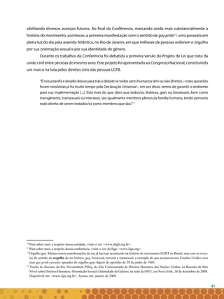 41
sibilitando diversos avanços futuros. Ao final da Confêrencia, marcando ainda mais substancialmente a
história do movimento, aconteceu a primeira manifestação com o sentido de gay pride12
: uma passeata em
plena luz do dia pela avenida Atlântica, no Rio de Janeiro, em que milhares de pessoas exibiram o orgulho
por sua orientação sexual e por sua identidade de gênero.
Durante os trabalhos da Conferência foi debatida a primeira versão do Projeto de Lei que trata da
união civil entre pessoas do mesmo sexo. Este projeto foi apresentado ao Congresso Nacional, constituindo
um marco na luta pelos direitos civis das pessoas LGTB.
“Énossatarefaedesafiodeixarparatrásodebatesetodossereshumanostêmounãodireitos–estasquestões
foram resolvidas já há muito tempo pela Declaração Universal – em vez disso, temos de garantir o ambiente
para sua implementação [...]. Está mais do que claro que todos/as, lésbicas, gays ou bissexuais, bem como
transgêneros, transexuais ou intersexo, são igualmente membros plenos da família humana, tendo portanto
todo direito de serem tratados/as como membros que são.”13
10
Para saber mais a respeito dessa entidade, visite o site <www.abglt.org.br>.
11
Para saber mais a respeito dessa conferência, visite o site da Ilga: <www.ilga.org>.
12
Orgulho gay. Muitas outras manifestações de rua já haviam acontecido na história do movimento LGBT no Brasil, mas esta se reves-
tiu do sentido do orgulho de ser lésbica, gay, bissexual, travesti e transexual, a exemplo do que aconteceu nos Estados Unidos com
suas gay pride parades (paradas do orgulho gay) depois do episódio de 28 de junho de 1969.
13
Trecho do discurso da Sra. Navanethem Pillay, do Alto Comissariado de Direitos Humanos das Nações Unidas, na Reunião de Alto
Nível sobre Direitos Humanos, Orientação Sexual e Identidade de Gênero, na sede da ONU, em Nova York, 18 de dezembro de 2008.
Disponível em: <www.ilga.org.br>. Acesso em: janeiro de 2009.
 