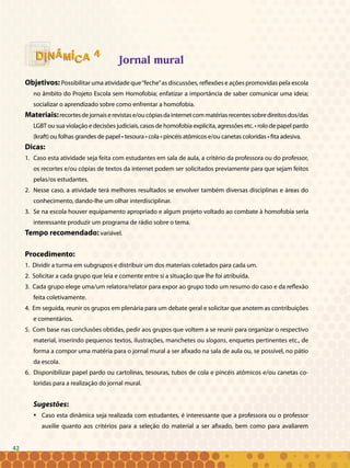 42
Jornal mural
Objetivos: Possibilitar uma atividade que“feche”as discussões, reflexões e ações promovidas pela escola
no âmbito do Projeto Escola sem Homofobia; enfatizar a importância de saber comunicar uma ideia;
socializar o aprendizado sobre como enfrentar a homofobia.
Materiais:recortesdejornaiserevistase/oucópiasdainternetcommatériasrecentessobredireitosdos/das
LGBT ou sua violação e decisões judiciais, casos de homofobia explícita, agressões etc. • rolo de papel pardo
(kraft) ou folhas grandes de papel • tesoura • cola • pincéis atômicos e/ou canetas coloridas • fita adesiva.
Dicas:
Caso esta atividade seja feita com estudantes em sala de aula, a critério da professora ou do professor,1.	
os recortes e/ou cópias de textos da internet podem ser solicitados previamente para que sejam feitos
pelas/os estudantes.
Nesse caso, a atividade terá melhores resultados se envolver também diversas disciplinas e áreas do2.	
conhecimento, dando-lhe um olhar interdisciplinar.
Se na escola houver equipamento apropriado e algum projeto voltado ao combate à homofobia seria3.	
interessante produzir um programa de rádio sobre o tema.
Tempo recomendado: variável.
Procedimento:
1. Dividir a turma em subgrupos e distribuir um dos materiais coletados para cada um.
2. Solicitar a cada grupo que leia e comente entre si a situação que lhe foi atribuída.
3. Cada grupo elege uma/um relatora/relator para expor ao grupo todo um resumo do caso e da reflexão
feita coletivamente.
4. Em seguida, reunir os grupos em plenária para um debate geral e solicitar que anotem as contribuições
e comentários.
5. Com base nas conclusões obtidas, pedir aos grupos que voltem a se reunir para organizar o respectivo
material, inserindo pequenos textos, ilustrações, manchetes ou slogans, enquetes pertinentes etc., de
forma a compor uma matéria para o jornal mural a ser afixado na sala de aula ou, se possível, no pátio
da escola.
6. Disponibilizar papel pardo ou cartolinas, tesouras, tubos de cola e pincéis atômicos e/ou canetas co-
loridas para a realização do jornal mural.
Sugestões:
Caso esta dinâmica seja realizada com estudantes, é interessante que a professora ou o professor•	
auxilie quanto aos critérios para a seleção do material a ser afixado, bem como para avaliarem
44
42
 