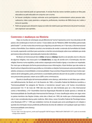 43
como esse material pode ser apresentado. A revisão final dos textos também poderá ser feita pela
educadora ou pelo educador em conjunto com a turma.
Se houver condições e tempo, estimular as/os participantes a entrevistarem outras pessoas (edu-•	
cadoras/es, mães e pais, parentes e amigas/os, profissionais, membros de ONGs locais etc.) sobre o
tema em questão.
Pedir aos grupos para deixarem espaço ao redor da matéria para que leitoras/es do jornal mural pos-•	
sam expressar suas opiniões.
Contextos e mudanças na História
	Hoje, no mundo, ter orientação sexual diferente da“norma”representa correr risco de prisão em 86
países e de condenação à morte em outros 7. Esses dados são do“Relatório 2008: Homofobia patrocinada
pelo Estado”14
, um dos muitos documentos que a Ilga lança anualmente, em 17 de maio, o Dia Internacional
contra a Homofobia. Esse relatório constitui uma tentativa de revelar a extensão da homofobia do Estado
no mundo, esperando contribuir para aumentar o nível de conscientização sobre essa realidade que ainda
permanece desconhecida e ignorada pela maioria dos indivíduos.
No Brasil, ser homossexual não é crime, tampouco doença. Quanto a ser pecado, esse é o discurso
de algumas religiões, mas nosso país é um Estado laico, ou seja, de acordo com a Constituição, não tem
religião. Vivemos numa república, onde existe a separação entre Estado e Igreja, e isso deve ser respeitado.
Por mais que se deturpem de forma preconceituosa essas informações, é bom lembrar que não existe no
Brasil nenhum dispositivo da lei que proíba ou criminalize as relações homossexuais autoconsentidas entre
adultos, tampouco a travestilidade e a transexualidade. O que acontece frequentemente é que muitos ope-
radores da lei (advogados, juízes, promotores e autoridades policiais) abusam de seu poder e, tomados por
seus preconceitos pessoais, tratam as/os LGBTs como criminosas/os.
Quanto à classificação da homossexualidade como doença, vale lembrar os três fatos que a altera-
ram definitivamente. No Brasil, em 9 de fevereiro de 1985, o Conselho Federal de Medicina transferiu a
“homossexualidade” da categoria de “desvios e transtornos sexuais” para a de “outras circunstâncias
psicossociais”. Em 17 de maio de 1990 (daí essa data ter sido lembrada para ser o Dia Internacional
contra a Homofobia), a 43.ª Assembleia Geral da Organização Mundial da Saúde aprovou a retirada da
homossexualidade da Classificação Internacional de Doenças. A nova classificação entrou em vigor entre
os países-membros das Nações Unidas, entre eles o Brasil, em 1993, de modo que a homossexualidade
não é mais considerada doença pela medicina. Além disso, nosso Conselho Federal de Psicologia baixou
uma Resolução (CFP n.° 1/99) que estabelece normas de atuação para as/os psicólogas/os em relação à
questão da orientação sexual, proibindo profissionais da área de colaborar com qualquer ação que trate a
homossexualidade como doença.
14
No site <http://www.ilga.org/news_results.asp?LanguageID=5&FileCategory=40&ZoneID=28&FileID=1167>, pode ser encontrada
a íntegra desse relatório.
 