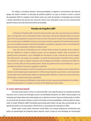 44
Em relação a considerar pecado a homossexualidade, os dogmas e ensinamentos das diversas
Igrejas não devem interferir na execução de políticas públicas, em que se incluem os bens e acessos
da população LGBT em qualquer nível. Muitas vezes essa visão de pecado é manipulada para controlar
o desejo espontâneo das pessoas por outras do mesmo sexo, reforçando o que já vimos anteriormente
quando tratamos da visão heteronormativa da sociedade.
Paradas do Orgulho LGBT
As Paradas do Orgulho LGBT acontecem hoje em todo o país. No curto tempo de sua existência
aqui, se comparadas com as dos Estados Unidos e da Europa, onde já são realizadas desde o inicio dos
anos 1970, elas progrediram ao ponto de serem as mais numerosas do mundo. Essa estratégia política,
com o intuito de dar visibilidade massiva ao movimento, tirando o segmento do confinamento imposto
por uma sociedade baseada na heteronormatividade e ocupando os grandes centros, foi fundamental
para os avanços conquistados no Brasil nos últimos anos.
Hoje, são mais de 150 paradas por ano no Brasil. Tendo iniciado nos grandes centros urbanos,
elas são realizadas em todas as capitais do país e até em pequenas cidades, onde se tornaram um
grande evento comunitário. E essa visibilidade do movimento, ou seja, o fato de ele sair dos espaços
de confinamento e da margem da sociedade, é a grande força das paradas. O bordão “Somos muitos/
as e estamos em todos os lugares” robustece essa estratégia, pois fortalece a autoestima de LGBTs em
todos os rincões, além de marcar politicamente, através do grande número de envolvidas/os, o que se
reivindica dos poderes Executivo, Legislativo e Judiciário.
São Paulo acumulava, em 2010, por quatro anos consecutivos o titulo de maior Parada LGBT do
mundo, tendo atingido aproximadamente 3,5 milhões de participantes, que tomam a mais importante
rua da cidade numa manifestação cidadã com agenda política definida e sempre com temas relevantes
de educação e esclarecimento para a população.
O fruto de toda essa visibilidade é comprovado com base na grande quantidade de leis antidiscri-
minatórias aprovadas em 13 estados e em mais de 100 cidades por todo o Brasil.
A cena internacional
Há muito tempo tenta-se entrar no sistema da ONU, mais especificamente no Conselho de Direitos
Humanos, com os temas da orientação sexual e da identidade de gênero. Em 2003, o Brasil propôs uma
resolução que tratava desse tema relacionado com os direitos humanos. Houve muita discussão e resistên-
cia, em particular dos países islâmicos, onde se criminaliza a homossexualidade, conforme pode ser obser-
vado no citado “Relatório 2008: Homofobia patrocinada pelo Estado”, da Ilga. Mas, pressionado por sua
agenda econômica com esses países, o Brasil retirou a sua proposta de resolução em 2005.
Desde então, muitas ações continuam sendo feitas, num avanço progressivo, envolvendo mais
países na apresentação de propostas dessa natureza. Assim, iniciou-se uma estratégia de manutenção
 