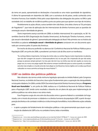 45
do tema em pauta, apresentando-se declarações e buscando-se uma maior quantidade de signatários.
A última foi apresentada em dezembro de 2008, com a assinatura de 66 países, sendo conhecida como
Iniciativa Francesa. Esse trabalho é feito pelo corpo diplomático das delegações dos países na ONU e pela
sociedade civil, no trabalho de incidência política junto aos países para que apoiem esse tipo de iniciativa.
Paralelamente às ações oficiais, outras também têm sido feitas. Uma delas chama-se“Os princípios
de Yogyakarta”15
, que trata da aplicação das leis internacionais de direitos humanos para as questões de
orientação sexual e identidade de gênero.
Outro importante avanço ocorrido em 2008, no âmbito internacional, foi a aprovação, na 38.a
As-
sembleia Geral da OEA (Organização dos Estados Americanos), da Resolução “Direitos humanos, orienta-
ção sexual e identidade de gênero”, apresentada pela delegação do Brasil. Pela primeira vez na história do
hemisfério as palavras orientação sexual e identidade de gênero constaram em um documento apro-
vado por consenso pelos 35 países das Américas.
Em trecho do discurso proferido na abertura da I Conferência Nacional de Políticas Públicas para a
População LGBT, em junho de 2008, o presidente Luiz Inácio Lula da Silva assim se manifestou:
“Eu conheço líderes importantes. Ao longo da minha vida, eu conheci figuras muito importantes no planeta,
que não têm coragem de assumir o homossexualismo (sic) no seu país. Dá a impressão de que não existe,
porque as pessoas sempre pensam: ‘no meu país não tem isso, na minha casa não tem aquilo, eu nunca vou
pegar isso, eu nunca vou pegar aquilo’. Nós estamos sempre transferindo para os outros quando, na verdade,
seria tão mais simples e o mundo seria tão mais alegre se nós fôssemos menos rígidos com os tabus que foram
colocados no nosso caminho ao longo da nossa história”16
.
LGBT no âmbito das políticas públicas
Não obstante não termos ainda nenhuma legislação aprovada no âmbito federal, pelo Congresso
Nacional, tivemos, no âmbito do Executivo, duas ações fundamentais para a superação das desigualdades
nalutapelacidadania.Em2004,aentãoSEDH(SecretariaEspecialdeDireitosHumanos)lançouoPrograma
Brasil sem Homofobia17
e, em junho de 2008, realizou-se a I Conferência Nacional de Políticas Públicas
para a População LGBT, tendo como resultado o desenho de um plano de ação para implementação de
políticas públicas nas várias áreas e nos vários níveis.
Esse Programa surgiu de uma série de discussões entre o governo federal e a sociedade civil orga-
nizada, com o intuito de promover a cidadania e os direitos humanos da população LGBT, a partir da equi-
paração de direitos e do combate à violência e à discriminação homofóbica. Inclui diferentes ações voltadas
para:
• 	 o apoio a projetos de fortalecimento de instituições públicas e não governamentais que atuam na pro-
moção da cidadania de LGBTs e/ou no combate à homo, lesbo e transfobia;
15
Disponíveis em: <www.clam.org.br/publique/cgi/cgilua.exe/sys/start.htm?infoid=3070&sid=7>. Acesso em: janeiro de 2009.
16
Disponível em: <www.imprensa.planalto.gov.br/download/discursos/pr714-2@.doc>. Acesso em: abril de 2009.
17
Disponível em: <http://www presidencia.gov.br/estrutura_presidencia/sedh/brasilsem/>. Acesso em: abril de 2009.
 