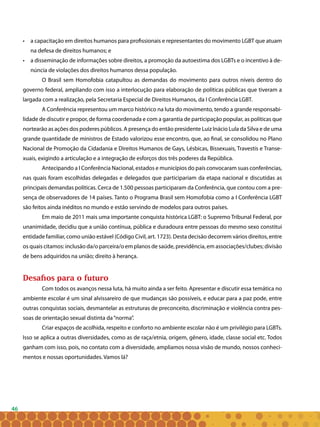46
• 	 a capacitação em direitos humanos para profissionais e representantes do movimento LGBT que atuam
na defesa de direitos humanos; e
• 	 a disseminação de informações sobre direitos, a promoção da autoestima dos LGBTs e o incentivo à de-
núncia de violações dos direitos humanos dessa população.
O Brasil sem Homofobia catapultou as demandas do movimento para outros níveis dentro do
governo federal, ampliando com isso a interlocução para elaboração de políticas públicas que tiveram a
largada com a realização, pela Secretaria Especial de Direitos Humanos, da I Conferência LGBT.
A Conferência representou um marco histórico na luta do movimento, tendo a grande responsabi-
lidade de discutir e propor, de forma coordenada e com a garantia de participação popular, as políticas que
nortearão as ações dos poderes públicos. A presença do então presidente Luiz Inácio Lula da Silva e de uma
grande quantidade de ministros de Estado valorizou esse encontro, que, ao final, se consolidou no Plano
Nacional de Promoção da Cidadania e Direitos Humanos de Gays, Lésbicas, Bissexuais, Travestis e Transe-
xuais, exigindo a articulação e a integração de esforços dos três poderes da República.
Antecipando a I Conferência Nacional, estados e municípios do país convocaram suas conferências,
nas quais foram escolhidas delegadas e delegados que participariam da etapa nacional e discutidas as
principais demandas políticas. Cerca de 1.500 pessoas participaram da Conferência, que contou com a pre-
sença de observadores de 14 países. Tanto o Programa Brasil sem Homofobia como a I Conferência LGBT
são feitos ainda inéditos no mundo e estão servindo de modelos para outros países.
Em maio de 2011 mais uma importante conquista histórica LGBT: o Supremo Tribunal Federal, por
unanimidade, decidiu que a união contínua, pública e duradoura entre pessoas do mesmo sexo constitui
entidade familiar, como união estável (Código Civil, art. 1723). Desta decisão decorrem vários direitos, entre
os quais citamos: inclusão da/o parceira/o em planos de saúde, previdência, em associações/clubes; divisão
de bens adquiridos na união; direito à herança.
Desafios para o futuro
Com todos os avanços nessa luta, há muito ainda a ser feito. Apresentar e discutir essa temática no
ambiente escolar é um sinal alvissareiro de que mudanças são possíveis, e educar para a paz pode, entre
outras conquistas sociais, desmantelar as estruturas de preconceito, discriminação e violência contra pes-
soas de orientação sexual distinta da“norma”.
Criar espaços de acolhida, respeito e conforto no ambiente escolar não é um privilégio para LGBTs.
Isso se aplica a outras diversidades, como as de raça/etnia, origem, gênero, idade, classe social etc. Todos
ganham com isso, pois, no contato com a diversidade, ampliamos nossa visão de mundo, nossos conheci-
mentos e nossas oportunidades. Vamos lá?
 