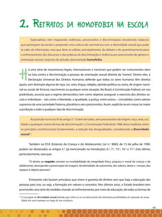 49
2. Retratos da homofobia na escola
Especialistas vêm mapeando violências, preconceitos e discriminações envolvendo todas/os
que participam da escola e propondo uma cultura de convivência com a diversidade sexual que pode
se valer da informação, mas que deve se utilizar, principalmente, do debate e do questionamento para
o enfrentamento dos discursos e das práticas de discriminação e violência por preconceito de gênero e
orientação sexual, conjunto de atitudes denominado homofobia.
H
á uma série de mecanismos legais, internacionais e nacionais que podem ser instrumentos úteis
na luta contra a discriminação a pessoas de orientação sexual distinta da “norma”. Dentre eles, a
Declaração Universal dos Direitos Humanos defende que todos os seres humanos têm direitos
iguais, sem distinção alguma de raça, cor, sexo, língua, religião, opinião política ou outra, de origem nacio-
nal ou social, de fortuna, nascimento ou qualquer outra situação. No Brasil, a Constituição Federal, em seu
preâmbulo, anuncia que o regime democrático tem como objetivo assegurar o exercício dos direitos so-
ciais e individuais – tais como a liberdade, a igualdade, a justiça, entre outros – concebidos como valores
supremos de uma sociedade fraterna, pluralista e sem preconceitos. Assim, explicita-se em nossa Lei maior
a proibição a todo e qualquer tipo de discriminação.
Ao postular noinciso IV do artigo 3.o
“o bem de todos, sem preconceitos de origem, raça, sexo, cor,
idade e quaisquer outras formas de discriminação”, a Constituição Federal de 1988 deixa implícita, entre
os princípios constitucionais fundamentais, a redução das desigualdades, considerando a diversidade
sexual18
.
Também no ECA (Estatuto da Criança e do Adolescente), Lei n.o
8069, de 13 de julho de 1990,
podem ser destacados os artigos 5.o
(já mencionado na Introdução), 6.o
, 7.o
, 15.o
, 16.o
e 17.o
. Este último,
particularmente, reza que:
“O direito ao respeito consiste na inviolabilidade da integridade física, psíquica e moral da criança e do
adolescente, abrangendo a preservação da imagem, da identidade, da autonomia, dos valores, ideias e crenças, dos
espaços e objetos pessoais”.
Entretanto não bastam princípios que visem à garantia de direitos sem que haja a educação das
pessoas para isso, ou seja, a formação em valores e conceitos. Nos últimos anos, o Estado brasileiro tem
promovido uma série de medidas visando ao enfrentamento, por meio da educação, de todas as formas de
18
A concepção de diversidade sexual adotada aqui refere-se ao reconhecimento das diferentes possibilidades de expressão da sexua-
lidade dos seres humanos ao longo de sua existência.
 