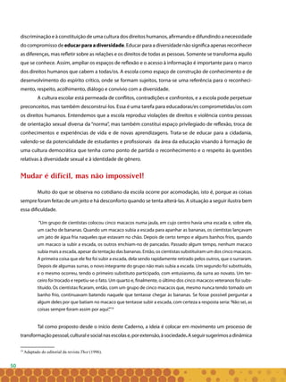 50
discriminação e à constituição de uma cultura dos direitos humanos, afirmando e difundindo a necessidade
do compromisso de educarparaadiversidade. Educar para a diversidade não significa apenas reconhecer
as diferenças, mas refletir sobre as relações e os direitos de todas as pessoas. Somente se transforma aquilo
que se conhece. Assim, ampliar os espaços de reflexão e o acesso à informação é importante para o marco
dos direitos humanos que cabem a todas/os. A escola como espaço de construção de conhecimento e de
desenvolvimento do espírito crítico, onde se formam sujeitos, torna-se uma referência para o reconheci-
mento, respeito, acolhimento, diálogo e convívio com a diversidade.
A cultura escolar está permeada de conflitos, contradições e confrontos, e a escola pode perpetuar
preconceitos, mas também desconstruí-los. Essa é uma tarefa para educadoras/es comprometidas/os com
os direitos humanos. Entendemos que a escola reproduz violações de direitos e violência contra pessoas
de orientação sexual diversa da “norma”, mas também constitui espaço privilegiado de reflexão, troca de
conhecimentos e experiências de vida e de novas aprendizagens. Trata-se de educar para a cidadania,
valendo-se da potencialidade de estudantes e profissionais da área da educação visando à formação de
uma cultura democrática que tenha como ponto de partida o reconhecimento e o respeito às questões
relativas à diversidade sexual e à identidade de gênero.
Mudar é difícil, mas não impossível!
Muito do que se observa no cotidiano da escola ocorre por acomodação, isto é, porque as coisas
sempre foram feitas de um jeito e há desconforto quando se tenta alterá-las. A situação a seguir ilustra bem
essa dificuldade.
“Um grupo de cientistas colocou cinco macacos numa jaula, em cujo centro havia uma escada e, sobre ela,
um cacho de bananas. Quando um macaco subia a escada para apanhar as bananas, os cientistas lançavam
um jato de água fria naqueles que estavam no chão. Depois de certo tempo e alguns banhos frios, quando
um macaco ia subir a escada, os outros enchiam-no de pancadas. Passado algum tempo, nenhum macaco
subia mais a escada, apesar da tentação das bananas. Então, os cientistas substituíram um dos cinco macacos.
A primeira coisa que ele fez foi subir a escada, dela sendo rapidamente retirado pelos outros, que o surraram.
Depois de algumas surras, o novo integrante do grupo não mais subia a escada. Um segundo foi substituído,
e o mesmo ocorreu, tendo o primeiro substituto participado, com entusiasmo, da surra ao novato. Um ter-
ceiro foi trocado e repetiu-se o fato. Um quarto e, finalmente, o último dos cinco macacos veteranos foi subs-
tituído. Os cientistas ficaram, então, com um grupo de cinco macacos que, mesmo nunca tendo tomado um
banho frio, continuavam batendo naquele que tentasse chegar às bananas. Se fosse possível perguntar a
algum deles por que batiam no macaco que tentasse subir a escada, com certeza a resposta seria:‘Não sei, as
coisas sempre foram assim por aqui’.”19
Tal como proposto desde o início deste Caderno, a ideia é colocar em movimento um processo de
transformaçãopessoal,culturalesocialnasescolase,porextensão,àsociedade.Aseguirsugerimosadinâmica
19
Adaptado do editorial da revista Thot (1996).
 