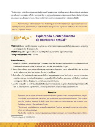 51
“Explorando o entendimento da orientação sexual”para provocar o diálogo acerca da temática da orientação
sexual, assim como para refletir e compreender os preconceitos e estereótipos que conduzem à discriminação
de pessoas que, de algum modo, não se conformam às convenções de gênero e de sexualidade.
A discriminação é definida como“ato de distinguir, estabelecer diferença, separar”. Considerando
as relações sociais, a discriminação é o tratamento desigual dado às pessoas em função de suas caracte-
rísticas – supostas ou reais.
Explorando o entendimento
da orientação sexual20
Objetivo:Expor o ambiente social negativo que se forma contra pessoas não heterossexuais e considerar
as consequências de crescer nele.
Material: quadro e giz ou folhas de papel flipchart (ou cartolinas e pincel atômico).
Tempo recomendado: 1h45min
Procedimento:
1. Introduziradinâmicaanunciandoqueatarefaéconheceroambientenegativocontranãoheterossexuais
e analisando as palavras que as pessoas associam aos termos lésbica e gay.
2. Fazer duas colunas, uma com a palavra gay, como cabeçalho, outra com a palavra lésbica. Ver as orien-
tações sobre como fazer isso no item“Pontos a considerar”.
3. Estimular as/os participantes, perguntando-lhes quais as palavras que ouviram – e ouvem – as pessoas
associarem a gay. Ir anotando as palavras no quadro/folha. Explicar que, nesta atividade, o objetivo é
conseguir o máximo de palavras, sem discussões preliminares.
4. Anotar no quadro as contribuições de todas/os, mesmo que não as aprove. Caso as/os participantes fa-
lem as palavras muito rapidamente, solicitar que repitam, para que todas/os contribuam.
Atenção!
• 	 É possível que as/os participantes precisem de encorajamento para usar alguns termos da gíria
ou palavras muito negativas e abusivas que geralmente aparecem nesta dinâmica. É importante
também ressaltar, antes da dinâmica, que vivemos em um meio negativo, que propaga, com
facilidade, mitos e informações errôneas.
• 	 “Bicha”pode ser citada como uma palavra positiva. Ponderar que a palavra carrega estereótipo
e tem um valor pejorativo.
• 	 Ao abordar esse tema, é comum que as/os participantes reajam com risos e façam comentários
20
Dinâmica adaptada de MILLER (2000).
11
51
 
