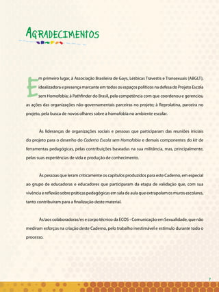 7
Agradecimentos
E
m primeiro lugar, à Associação Brasileira de Gays, Lésbicas Travestis e Transexuais (ABGLT),
idealizadora e presença marcante em todos os espaços políticos na defesa do Projeto Escola
sem Homofobia; à Pathfinder do Brasil, pela competência com que coordenou e gerenciou
as ações das organizações não-governamentais parceiras no projeto; à Reprolatina, parceira no
projeto, pela busca de novos olhares sobre a homofobia no ambiente escolar.
Às lideranças de organizações sociais e pessoas que participaram das reuniões iniciais
do projeto para o desenho do Caderno Escola sem Homofobia e demais componentes do kit de
ferramentas pedagógicas, pelas contribuições baseadas na sua militância, mas, principalmente,
pelas suas experiências de vida e produção de conhecimento.
Às pessoas que leram criticamente os capítulos produzidos para este Caderno, em especial
ao grupo de educadoras e educadores que participaram da etapa de validação que, com sua
vivência e reflexão sobre práticas pedagógicas em sala de aula que extrapolam os muros escolares,
tanto contribuíram para a finalização deste material.
Às/aos colaboradoras/es e corpo técnico da ECOS - Comunicação em Sexualidade, que não
mediram esforços na criação deste Caderno, pelo trabalho inestimável e estímulo durante todo o
processo.
7
 