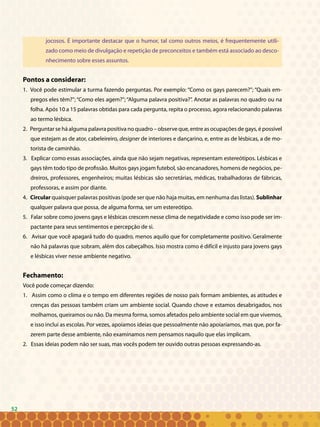 52
jocosos. É importante destacar que o humor, tal como outros meios, é frequentemente utili-
zado como meio de divulgação e repetição de preconceitos e também está associado ao desco-
nhecimento sobre esses assuntos.
Pontos a considerar:
1. Você pode estimular a turma fazendo perguntas. Por exemplo: “Como os gays parecem?”; “Quais em-
pregos eles têm?”; “Como eles agem?”; “Alguma palavra positiva?”. Anotar as palavras no quadro ou na
folha. Após 10 a 15 palavras obtidas para cada pergunta, repita o processo, agora relacionando palavras
ao termo lésbica.
2. Perguntar se há alguma palavra positiva no quadro – observe que, entre as ocupações de gays, é possível
que estejam as de ator, cabeleireiro, designer de interiores e dançarino, e, entre as de lésbicas, a de mo-
torista de caminhão.
3. Explicar como essas associações, ainda que não sejam negativas, representam estereótipos. Lésbicas e
gays têm todo tipo de profissão. Muitos gays jogam futebol, são encanadores, homens de negócios, pe-
dreiros, professores, engenheiros; muitas lésbicas são secretárias, médicas, trabalhadoras de fábricas,
professoras, e assim por diante.
4. Circular quaisquer palavras positivas (pode ser que não haja muitas, em nenhuma das listas). Sublinhar
qualquer palavra que possa, de alguma forma, ser um estereótipo.
5. Falar sobre como jovens gays e lésbicas crescem nesse clima de negatividade e como isso pode ser im-
pactante para seus sentimentos e percepção de si.
6. Avisar que você apagará tudo do quadro, menos aquilo que for completamente positivo. Geralmente
não há palavras que sobram, além dos cabeçalhos. Isso mostra como é difícil e injusto para jovens gays
e lésbicas viver nesse ambiente negativo.
Fechamento:
Você pode começar dizendo:
1. Assim como o clima e o tempo em diferentes regiões de nosso país formam ambientes, as atitudes e
crenças das pessoas também criam um ambiente social. Quando chove e estamos desabrigados, nos
molhamos, queiramos ou não. Da mesma forma, somos afetados pelo ambiente social em que vivemos,
e isso inclui as escolas. Por vezes, apoiamos ideias que pessoalmente não apoiaríamos, mas que, por fa-
zerem parte desse ambiente, não examinamos nem pensamos naquilo que elas implicam.
2. Essas ideias podem não ser suas, mas vocês podem ter ouvido outras pessoas expressando-as.
52
 
