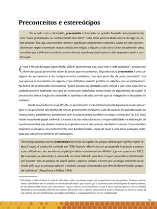 53
Preconceitos e estereótipos
De acordo com o dicionário, preconceito é “conceito ou opinião formado antecipadamente,
sem maior ponderação ou conhecimento dos fatos”; “uma ideia preconcebida acerca de algo ou so-
bre pessoas”. Ou seja, preconceitos também significam sentimentos e opiniões, juízos de valor que fun-
damentam regras e orientam nossa conduta em relação a alguém, e são construídos socialmente: tanto
as razões que justificam a conduta preconceituosa quanto o próprio preconceito requerem apoio e con-
firmação.
Com a filósofa húngara Agnes Heller (2004), aprendemos que, para viver a vida cotidiana21
, precisamos
formular juízos provisórios sobre as coisas que encontramos. Segundo ela, o preconceito é uma ca-
tegoria do pensamento e do comportamento cotidianos, “um tipo particular de juízo provisório”, mas
que apenas se transforma em alguma coisa definitiva quando justifica as relações que se estabelecem.
Na forma de preconceitos formulamos “juízos provisórios refutados pela ciência e por uma experiência
cuidadosamente analisada, mas que se conservam inabalados contra todos os argumentos da razão”. O
preconceito tem a função de consolidar as opiniões e de não permitir que as indagações e discussões se
instalem.
Ainda de acordo com essa filósofa, os preconceitos estão intrinsecamente ligados às nossas convic-
ções e,“se quisermos nos libertar de nossos preconceitos mediante o ato de colocar em questão todos os
nossos juízos, perderemos, juntamente com os preconceitos, também as nossas convicções” (p. 62). Aqui
reside importante papel conferido à escola e às/aos educadoras/es: a responsabilidade na elaboração de
questionamentos que abalem muitas das opiniões acerca das pessoas não heterossexuais. Essas opiniões
impedem o acesso a um conhecimento mais fundamentado, capaz de levar a uma nova avaliação delas,
para que não se transformem em convicções.
“Etimologicamente, o termo estereótipo deriva de duas palavras gregas: stereos (que significa‘rígido’) e
tipos (‘traço’). A palavra foi cunhada em 1798, fazendo referência a um processo de impressão e passou
a ser utilizada em seu sentido atual pelo jornalista norte-americano Walter Lippman apenas em 1922.
Na impressão, o estereótipo é um molde de metal utilizado para fazer imagens repetidas e idênticas de
um ‘caracter’ em um pedaço de papel. Assim, Lippman utilizou o termo por analogia, referindo-se ao
modo pelo qual as pessoas aplicam o mesmo caracter à impressão que têm de determinados grupos
de indivíduos”(Augostinos e Walker, 1995).
21
Para Heller, a vida cotidiana é a vida do indivíduo e este é, ao mesmo tempo, um ser particular e um ser genérico. Portanto o ser hu-
mano é considerado um ser inserido em uma totalidade maior, que é aquilo que o caracteriza como fazendo parte da espécie humana,
de uma determinada cultura, com suas normas, regras e valores, ao mesmo tempo em que é único enquanto pessoa, com sua própria
identidade e personalidade, diferente dos demais. De acordo com o exposto anteriormente, pode-se dizer que, ao nascer, a criança já
está inserida em uma determinada sociedade/comunidade e, consequentemente, em sua cotidianidade.
 