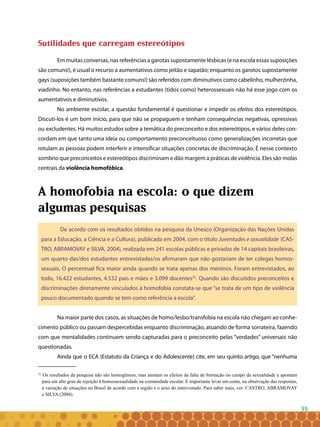 55
Sutilidades que carregam estereótipos
Em muitas conversas, nas referências a garotas supostamente lésbicas (e na escola essas suposições
são comuns!), é usual o recurso a aumentativos como jeitão e sapatão; enquanto os garotos supostamente
gays (suposições também bastante comuns!) são referidos com diminutivos como cabelinho, mulherzinha,
viadinho. No entanto, nas referências a estudantes (tidos como) heterossexuais não há esse jogo com os
aumentativos e diminutivos.
No ambiente escolar, a questão fundamental é questionar e impedir os efeitos dos estereótipos.
Discuti-los é um bom início, para que não se propaguem e tenham consequências negativas, opressivas
ou excludentes. Há muitos estudos sobre a temática do preconceito e dos estereótipos, e vários deles con-
cordam em que tanto uma ideia ou comportamento preconceituoso como generalizações incorretas que
rotulam as pessoas podem interferir e intensificar situações concretas de discriminação. É nesse contexto
sombrio que preconceitos e estereótipos discriminam e dão margem a práticas de violência. Eles são molas
centrais da violência homofóbica.
A homofobia na escola: o que dizem
algumas pesquisas
De acordo com os resultados obtidos na pesquisa da Unesco (Organização das Nações Unidas
para a Educação, a Ciência e a Cultura), publicada em 2004, com o título Juventudes e sexualidade (CAS-
TRO, ABRAMOVAY e SILVA, 2004), realizada em 241 escolas públicas e privadas de 14 capitais brasileiras,
um quarto das/dos estudantes entrevistadas/os afirmaram que não gostariam de ter colegas homos-
sexuais. O percentual fica maior ainda quando se trata apenas dos meninos. Foram entrevistados, ao
todo, 16.422 estudantes, 4.532 pais e mães e 3.099 docentes22
. Quando são discutidos preconceitos e
discriminações diretamente vinculados à homofobia constata-se que “se trata de um tipo de violência
pouco documentado quando se tem como referência a escola”.
Na maior parte dos casos, as situações de homo/lesbo/transfobia na escola não chegam ao conhe-
cimento público ou passam despercebidas enquanto discriminação, atuando de forma sorrateira, fazendo
com que mentalidades continuem sendo capturadas para o preconceito pelas “verdades” universais não
questionadas.
Ainda que o ECA (Estatuto da Criança e do Adolescente) cite, em seu quinto artigo, que “nenhuma
22
Os resultados da pesquisa não são homogêneos, mas atestam os efeitos da falta de formação no campo da sexualidade e apontam
para um alto grau de rejeição à homossexualidade na comunidade escolar. É importante levar em conta, na observação das respostas,
a variação de situações no Brasil de acordo com a região e o sexo do entrevistado. Para saber mais, ver: CASTRO, ABRAMOVAY
e SILVA (2004).
 