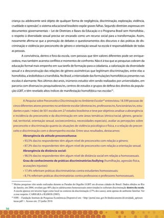 56
23
Muitas pesquisas vêm sendo realizadas durante as Paradas do Orgulho LGBT em diversas cidades do Brasil. Dados obtidos no Rio
de Janeiro, em 2004, revelam que 40% das/os adolescentes homossexuais entrevistadas/os sofreram discriminação dentro da escola.
A escola aparece em terceiro lugar como local ou contexto da discriminação (27% dos casos), atrás apenas do ambiente familiar. Ver
a esse respeito: CARRARA e RAMOS (2005).
criança ou adolescente será objeto de qualquer forma de negligência, discriminação, exploração, violência,
crueldade e opressão”, o sistema educacional brasileiro expõe graves falhas. Segundo diretrizes expressas em
documentos governamentais – Lei de Diretrizes e Bases da Educação e o Programa Brasil sem Homofobia-,
o respeito à diversidade sexual precisa ser encarado como um recurso social para a transformação. Assim,
novamente afirma-se que a promoção de debates e questionamentos dos discursos e das práticas de dis-
criminação e violência por preconceito de gênero e orientação sexual na escola é responsabilidade de todas
as pessoas.
A convivência, dentro e fora da escola, com pessoas que têm valores diferentes pode ser enrique-
cedora, mas também acarreta conflitos e momentos de confronto. Não é à toa que as pesquisas cobram da
educação formal mais empenho em sua tarefa de formação para a cidadania, a valorização da diversidade
sexual e a desconstrução das relações de gênero assimétricas que legitimam discriminações, entre elas a
homofobia, a lesbofobia e a transfobia. No Brasil, a intensidade das formulações homofóbicas presentes nas
escolas é alarmante. Nos últimos dez anos, inúmeros estudos vêm sendo realizados por universidades, em
parceria com diversas/os pesquisadoras/es, centros de estudos e grupos de defesa dos direitos da popula-
ção LGBT, e têm revelado altos índices de manifestação homofóbica nas escolas23
.
A Pesquisa sobre Preconceito e Discriminação no Ambiente Escolar24
entrevistou 18.599 pessoas de
cincodiferentesatorespresentesnoambienteescolar(diretoras/es,professoras/es,funcionárias/os,estu-
dantes e pais / mães) de 501 escolas em 27 estados brasileiros e teve por objetivos analisar a abrangência
e incidência do preconceito e da discriminação em sete áreas temáticas (étnico/racial, gênero, geracio-
nal, territorial, orientação sexual, socioeconômica, necessidades especiais), avaliar as percepções sobre
preconceito e discriminação quanto às situações de violência psicológica e física, e a relação do precon-
ceito e discriminação com o desempenho escolar. Entre seus resultados, destacamos:
Abrangência da atitude preconceituosa:
• 93,5% das/os respondentes têm algum nível de preconceito com relação a gênero;
• 87,3% das/os respondentes têm algum nível de preconceito com relação a orientação sexual.
Abrangência da distância social:
• 98,5% das/os respondentes têm algum nível de distância social em relação a homossexuais.
Grau de conhecimento de práticas discriminatórias/bullying (humilhação, agressão física,
acusações injustas):
• 17,4% referiram práticas discriminatórias contra estudantes homossexuais;
• 8,1% referiram práticas discriminatórias contra professoras e professores homossexuais.
24
FIPE – Fundação Instituto de Pesquisas Econômicas.Disponível em: <http://portal.mec.gov.br/dmdocuments/diversidade_apresen
tacao.pdf >. Acesso em: 23 junho 2010.
 