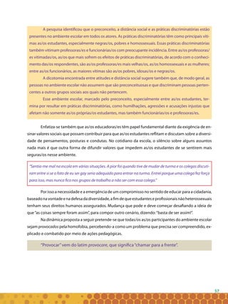 57
A pesquisa identificou que o preconceito, a distância social e as práticas discriminatórias estão
presentes no ambiente escolar em todos os atores. As práticas discriminatórias têm como principais víti-
mas as/os estudantes, especialmente negras/os, pobres e homossexuais. Essas práticas discriminatórias
também vitimam professoras/es e funcionárias/os com preocupante incidência. Entre as/os professoras/
es vitimadas/os, as/os que mais sofrem os efeitos de práticas discriminatórias, de acordo com o conheci-
mento das/os respondentes, são as/os professoras/es mais velhas/os, as/os homossexuais e as mulheres;
entre as/os funcionários, as maiores vítimas são as/os pobres, idosas/os e negras/os.
A dicotomia encontrada entre atitudes e distância social sugere também que, de modo geral, as
pessoas no ambiente escolar não assumem que são preconceituosas e que discriminam pessoas perten-
centes a outros grupos sociais aos quais não pertencem.
Esse ambiente escolar, marcado pelo preconceito, especialmente entre as/os estudantes, ter-
mina por resultar em práticas discriminatórias, como humilhações, agressões e acusações injustas que
afetam não somente as/os próprias/os estudantes, mas também funcionárias/os e professoras/es.
Enfatiza-se também que as/os educadoras/es têm papel fundamental diante da exigência de en-
sinar valores sociais que possam contribuir para que as/os estudantes reflitam e discutam sobre a diversi-
dade de pensamentos, posturas e condutas. No cotidiano da escola, o silêncio sobre alguns assuntos
nada mais é que outra forma de difundir valores que impedem as/os estudantes de se sentirem mais
seguras/os nesse ambiente.
“Sentia-me mal na escola em várias situações. A pior foi quando tive de mudar de turma e os colegas discuti-
ram entre si se o fato de eu ser gay seria adequado para entrar na turma. Entrei porque uma colega fez força
para isso, mas nunca fico nos grupos de trabalho a não ser com essa colega.”
Por isso a necessidade e a emergência de um compromisso no sentido de educar para a cidadania,
baseadonavontadeenadefesadadiversidade,afimdequeestudanteseprofissionaisnãoheterossexuais
tenham seus direitos humanos assegurados. Mudança que pode e deve começar desafiando a ideia de
que“as coisas sempre foram assim”, para compor outro cenário, dizendo:“basta de ser assim!”.
Na dinâmica proposta a seguir pretende-se que todas/os as/os participantes do ambiente escolar
sejam provocados pela homofobia, percebendo-a como um problema que precisa ser compreendido, ex-
plicado e combatido por meio de ações pedagógicas.
“Provocar”vem do latim provocare, que significa“chamar para a frente”.
 