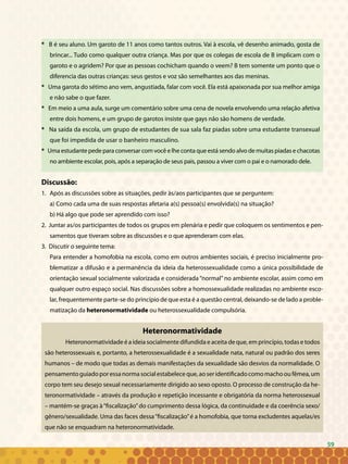 59
* B é seu aluno. Um garoto de 11 anos como tantos outros. Vai à escola, vê desenho animado, gosta de
brincar... Tudo como qualquer outra criança. Mas por que os colegas de escola de B implicam com o
garoto e o agridem? Por que as pessoas cochicham quando o veem? B tem somente um ponto que o
diferencia das outras crianças: seus gestos e voz são semelhantes aos das meninas.
* Uma garota do sétimo ano vem, angustiada, falar com você. Ela está apaixonada por sua melhor amiga
e não sabe o que fazer.
* Em meio a uma aula, surge um comentário sobre uma cena de novela envolvendo uma relação afetiva
entre dois homens, e um grupo de garotos insiste que gays não são homens de verdade.
* Na saída da escola, um grupo de estudantes de sua sala faz piadas sobre uma estudante transexual
que foi impedida de usar o banheiro masculino.
* Uma estudante pede para conversar com você e lhe conta que está sendo alvo de muitas piadas e chacotas
no ambiente escolar, pois, após a separação de seus pais, passou a viver com o pai e o namorado dele.
Discussão:
1.	 Após as discussões sobre as situações, pedir às/aos participantes que se perguntem:
a) Como cada uma de suas respostas afetaria a(s) pessoa(s) envolvida(s) na situação?
b) Há algo que pode ser aprendido com isso?
2. Juntar as/os participantes de todos os grupos em plenária e pedir que coloquem os sentimentos e pen-
samentos que tiveram sobre as discussões e o que aprenderam com elas.
3. Discutir o seguinte tema:
Para entender a homofobia na escola, como em outros ambientes sociais, é preciso inicialmente pro-
blematizar a difusão e a permanência da ideia da heterossexualidade como a única possibilidade de
orientação sexual socialmente valorizada e considerada“normal”no ambiente escolar, assim como em
qualquer outro espaço social. Nas discussões sobre a homossexualidade realizadas no ambiente esco-
lar, frequentemente parte-se do princípio de que esta é a questão central, deixando-se de lado a proble-
matização da heteronormatividade ou heterossexualidade compulsória.
Heteronormatividade
Heteronormatividade é a ideia socialmente difundida e aceita de que, em princípio, todas e todos
são heterossexuais e, portanto, a heterossexualidade é a sexualidade nata, natural ou padrão dos seres
humanos – de modo que todas as demais manifestações da sexualidade são desvios da normalidade. O
pensamentoguiadoporessanormasocialestabeleceque,aoseridentificadocomomachooufêmea,um
corpo tem seu desejo sexual necessariamente dirigido ao sexo oposto. O processo de construção da he-
teronormatividade – através da produção e repetição incessante e obrigatória da norma heterossexual
– mantém-se graças à“fiscalização”do cumprimento dessa lógica, da continuidade e da coerência sexo/
gênero/sexualidade. Uma das faces dessa“fiscalização”é a homofobia, que torna excludentes aquelas/es
que não se enquadram na heteronormatividade.
59
 