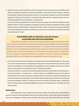6060
4. 	Na escola, como em outros ambientes sociais, há situações em que as soluções para os conflitos relacio-
nados à sexualidade se apoiam na heteronormatividade, e a “pressão do grupo” é intensa e ostensiva,
pois quaisquer condutas ou posturas que contrariem os estereótipos de gênero se tornam“escândalos”
seguidos de tentativas de “correção”. As suposições feitas pelas pessoas a respeito de quem não é he-
terossexual podem levar aos estereótipos e a julgamentos.
Écomum,também,queprofessoras/es,demonstrandopreocupaçãocomestudantesqueelas/esjulgam
poderem ainda ser“salvos”, proponham estratégias“curativas”, geralmente atribuindo à família o papel
de intervir sobre o comportamento“inadequado”de filhas e filhos. Em função da heteronormatividade,
ocorreanãoaceitaçãodeestudantes,professoras/es,pais,mães,funcionárias/osquetenhamorientação
sexual diferente da“norma”.
A homofobia pode ser silenciosa, mas está sempre
sustentada pela heteronormatividade
Muitas vezes a homofobia na escola (como em outros ambientes sociais) se mantém pelo oculta-
mento ou silêncio. Essa ausência de reconhecimento da discriminação homofóbica demonstra aceitação
tácita das regras apoiadas num mundo (hetero)normativo –“um mundo sem homossexuais”. Conforme já
discutimos, é através da adequação ou da inadequação às imagens de mulher e de homem reconhecidas
socialmente que os sujeitos são classificados como heterossexuais ou homossexuais. Em função dessas
regras que sustentam a heteronormatividade, cria-se também na escola um ambiente social negativo
para jovens LGBTs, sem se considerarem as consequências de elas/es crescerem em tal meio.
	
5. 	Um caminho interessante para se entender a reiteração da heteronormatividade pode ser o de questio-
nar por que é tão importante ou instigante para muitas pessoas o desvendamento das supostas“causas”
da homossexualidade, da transexualidade, da travestilidade, da bissexualidade. Será que essas mesmas
pessoas se preocupariam em desvendar as “causas” da heterossexualidade?
Há nessa discussão um pensamento fortemente guiado pela heteronormatividade. É importante perce-
ber que poucas vezes – ou quase nunca – se ensina a pensar a sexualidade humana como um todo, no
sentido de que ela vai sendo construída, por diversos fatores, ao longo da vida de cada indivíduo. Seria
possível aprender, assim, que todas as sexualidades são construídas, algo que pode ser ensinado para
as pessoas entenderem melhor a si mesmas e aos outros. No entanto, as“grandes lições”consistem em
afirmar o tempo todo que a heterossexualidade não precisa ser pesquisada nem entendida, pois“ela é
natural e óbvia”.
Fechamento:
	 Você pode propor outras situações para estimular o debate. Entendemos que a necessidade de
promover novas formas de abordagem parece estar sempre presente, o que implica realizar adaptações,
somar outras indagações, retomar outros conceitos, até mesmo para desenvolver diferentes atividades
 