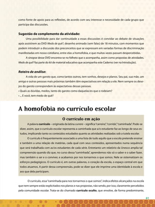 61
como fonte de apoio para as reflexões, de acordo com seu interesse e necessidade de cada grupo que
participa das discussões.
Sugestão de complemento da atividade:
Uma possibilidade para dar continuidade a essas discussões é convidar ao debate de situações
após assistirem ao DVD Medo de quê?, desenho animado (sem falas) de 18 minutos, com momentos que
podem introduzir a discussão dos preconceitos que se expressam em variadas formas de discriminação
manifestadas em nosso cotidiano, entre elas a homofobia, e que muitas vezes passam despercebidas.
A sinopse desse DVD encontra-se no folheto que o acompanha, assim como propostas de atividades.
Medo de quê? faz parte do kit de material educativo que acompanha este Caderno (ver na Introdução).
Roteiro de análise:
A vida de um garoto que, como tantos outros, tem sonhos, desejos e planos. Seu pai, sua mãe, um
amigo e outras pessoas mais próximas também têm expectativas em relação a ele. Nem sempre os dese-
jos do garoto correspondem às expectativas dessas pessoas.
• Quais as dúvidas, medos, tanto do garoto como daquelas/es que o rodeiam?
• ... E você, tem medo de quê?
A homofobia no currículo escolar
O currículo em ação
A palavra currículo – originada da latina currere – significa“carreira”,“corrida”,“caminhada”. Pode-se
dizer, assim, que o currículo escolar representa a caminhada que a/o estudante faz ao longo de seus es-
tudos, implicando tanto os conteúdos estudados quanto as atividades realizadas sob a tutela escolar.
O currículo é frequentemente associado a uma lista de tudo aquilo que a escola pretende ensinar
e também a uma relação de matérias, cada qual com seus conteúdos, apresentados numa sequência
que será trabalhada com as/os estudantes de cada série. Entretanto um relatório da Unesco amplia tal
compreensão quando diz que, no curso dessa“caminhada”, aprendemos não só o saber e o saber fazer,
mas também o ser e o conviver, e acabamos por nos tornarmos o que somos. Nele se sistematizam os
esforços pedagógicos. O currículo é, em outras palavras, o coração da escola, o espaço central em que
todos atuamos. A partir dessa compreensão, pode-se dizer que ele imprime uma identidade à escola e
aos que dela participam.
O currículo, essa“caminhada para nos tornarmos o que somos”, indica efeitos alcançados na escola
que nem sempre estão explicitados nos planos e nas propostas, não sendo, por isso, claramente percebidos
pela comunidade escolar. Trata-se do chamado currículo oculto, que envolve, de forma predominante,
 