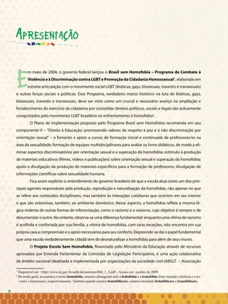 8
Em maio de 2004, o governo federal lançou o Brasil sem Homofobia – Programa de Combate à
ViolênciaeàDiscriminaçãocontraLGBTePromoçãodaCidadaniaHomossexual1
,elaboradoem
estreita articulação com o movimento social LGBT (lésbicas, gays, bissexuais, travestis e transexuais)
e outras forças sociais e políticas. Esse Programa, verdadeiro marco histórico na luta de lésbicas, gays,
bissexuais, travestis e transexuais, deve ser visto como um crucial e necessário avanço na ampliação e
fortalecimento do exercício da cidadania por consolidar direitos políticos, sociais e legais tão arduamente
conquistados pelo movimento LGBT brasileiro no enfrentamento à homofobia2
.
O Plano de Implementação proposto pelo Programa Brasil sem Homofobia recomenda em seu
componente V – “Direito à Educação: promovendo valores de respeito à paz e à não discriminação por
orientação sexual” – o fomento e apoio a cursos de formação inicial e continuada de professoras/es na
área da sexualidade; formação de equipes multidisciplinares para avaliar os livros didáticos, de modo a eli-
minar aspectos discriminatórios por orientação sexual e a superação da homofobia; estímulo à produção
de materiais educativos (filmes, vídeos e publicações) sobre orientação sexual e superação da homofobia;
apoio e divulgação da produção de materiais específicos para a formação de professores; divulgação de
informações científicas sobre sexualidade humana.
Fica assim explícito o entendimento do governo brasileiro de que a escola atua como um dos prin-
cipais agentes responsáveis pela produção, reprodução e naturalização da homofobia, não apenas no que
se refere aos conteúdos disciplinares, mas também às interações cotidianas que ocorrem em seu interior
e que são extensivas, também, ao ambiente doméstico. Nesse aspecto, a homofobia reflete a mesma ló-
gica violenta de outras formas de inferiorização, como o racismo e o sexismo, cujo objetivo é sempre o de
desumanizar o outro. No entanto, observa-se uma diferença fundamental: enquanto uma vítima de racismo
é acolhida e confortada por sua família, a vítima de homofobia, com raras exceções, não encontra em sua
própria casa a compreensão e o apoio necessários para seu conforto. Depreende-se daí o papel fundamental
que uma escola verdadeiramente cidadã tem de desnaturalizar a homofobia para além de seus muros.
O Projeto Escola Sem Homofobia, financiado pelo Ministério da Educação através de recursos
aprovados por Emenda Parlamentar da Comissão de Legislação Participativa, é uma ação colaborativa
de âmbito nacional idealizada e implementada por organizações da sociedade civil (ABGLT – Associação
1
Disponível em: <http://www.mj.gov.br/sedh/documentos/004_1_3.pdf>. Acesso em: outubro de 2009.
2
De modo geral, ao usarmos o termo homofobia, estamos abrangendo nele a lesbofobia e a transfobia (forte rejeição a lésbicas e a tra-
vestis e transexuais, respectivamente). Também quando usamos homofóbica/o, estamos incluindo lesbofóbica/o e transfóbica/o.
Apresentação
8
 