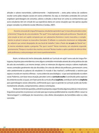 62
atitudes e valores transmitidos, subliminarmente – implicitamente –, tanto pelas rotinas do cotidiano
escolar como pelas relações sociais em outros ambientes. Ou seja, os chamados conteúdos do currículo
englobam aprendizagens de conceitos, valores e atitudes e deve levar em conta os conhecimentos que
as/os estudantes têm em virtude de sua experiência diária em outras situações que não apenas aquelas
propor-cionadas no ambiente escolar (Moreira e Candau, 2007).
DuranteumaauladeLínguaPortuguesa,estudantesaprendemque“omasculinoprevalecesobre
o feminino”. Pergunta de uma estudante:“Por quê?”Uma explicação dada pela professora:“Quando em
uma oração se tem um sujeito composto por um substantivo feminino e outro masculino, o comple-
mento no plural é sempre no masculino. Exemplos: ‘O alfaiate e a costureira mostraram-se indignados
ao saberem que seriam despejados de seu local de trabalho’; ‘João e Paula são os pais de Daniel’ etc.”.
A mesma estudante repete a pergunta: “Por que é assim?” Nesse momento, um estudante responde
prontamente:“Porque o mundo é dos machos, ora essa!”Muitas risadas e, após o pedido de silêncio feito
pela professora, a aula prossegue sem novos questionamentos.
Assim, na leitura do trecho destacado, aludindo ao “currículo em ação” numa aula de Língua Por-
tuguesa, há pistas para entendermos como alguns conteúdos ministrados através de certas práticas de sala
de aula são ensinados e, ao mesmo tempo, como os interesses de algumas crenças e valores implicados
nesses conteúdos geralmente não são discutidos. Em vista do silêncio da professora, permanecem como
valor predominante as palavras do estudante (“o mundo é dos machos”), confirmando o sexismo que
separa o mundo em machos e fêmeas – numa ordem do sexo biológico – e que será reproduzido na ordem
social. Podemos, com base nessa situação, perceber como o currículo oculto é constituído pelos aspectos
do ambiente escolar, os quais, sem fazer parte do currículo oficial explícito, contribuem de forma implícita
para aprendizagens sociais relevantes, confirmando que o que se aprende no currículo oculto são funda-
mentalmente atitudes, comportamentos, valores e orientações.
Tendoemmentetaisquestões,adinâmicapropostaaseguirfocalizaalgumaspráticasemecanismos
linguísticos presentes no processo curricular para que se possa problematizá-las visando refletir e atuar na
“desmontagem” e visibilização de mecanismos e dos efeitos devastadores da homofobia sobre as vidas
concretas.
 
