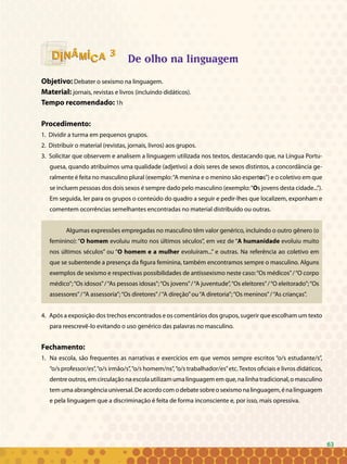 63
33
De olho na linguagem
Objetivo: Debater o sexismo na linguagem.
Material: jornais, revistas e livros (incluindo didáticos).
Tempo recomendado: 1h
Procedimento:
1. Dividir a turma em pequenos grupos.
2. Distribuir o material (revistas, jornais, livros) aos grupos.
3. Solicitar que observem e analisem a linguagem utilizada nos textos, destacando que, na Língua Portu-
guesa, quando atribuímos uma qualidade (adjetivo) a dois seres de sexos distintos, a concordância ge-
ralmente é feita no masculino plural (exemplo:“A menina e o menino são espertos”) e o coletivo em que
se incluem pessoas dos dois sexos é sempre dado pelo masculino (exemplo:“Os jovens desta cidade...”).
Em seguida, ler para os grupos o conteúdo do quadro a seguir e pedir-lhes que localizem, exponham e
comentem ocorrências semelhantes encontradas no material distribuído ou outras.
Algumas expressões empregadas no masculino têm valor genérico, incluindo o outro gênero (o
feminino): “O homem evoluiu muito nos últimos séculos”, em vez de “A humanidade evoluiu muito
nos últimos séculos” ou “O homem e a mulher evoluíram...” e outras. Na referência ao coletivo em
que se subentende a presença da figura feminina, também encontramos sempre o masculino. Alguns
exemplos de sexismo e respectivas possibilidades de antissexismo neste caso:“Os médicos”/“O corpo
médico”;“Os idosos”/“As pessoas idosas”;“Os jovens”/“A juventude”,“Os eleitores”/“O eleitorado”;“Os
assessores”/“A assessoria”;“Os diretores”/“A direção”ou“A diretoria”;“Os meninos”/“As crianças”.
4. Após a exposição dos trechos encontrados e os comentários dos grupos, sugerir que escolham um texto
para reescrevê-lo evitando o uso genérico das palavras no masculino.
Fechamento:
1. 	Na escola, são frequentes as narrativas e exercícios em que vemos sempre escritos “o/s estudante/s”,
“o/s professor/es”,“o/s irmão/s”,“o/s homem/ns”,“o/s trabalhador/es”etc.Textos oficiais e livros didáticos,
dentre outros, em circulação na escola utilizam uma linguagem em que, na linha tradicional, o masculino
tem uma abrangência universal. De acordo com o debate sobre o sexismo na linguagem, é na linguagem
e pela linguagem que a discriminação é feita de forma inconsciente e, por isso, mais opressiva.
63
 