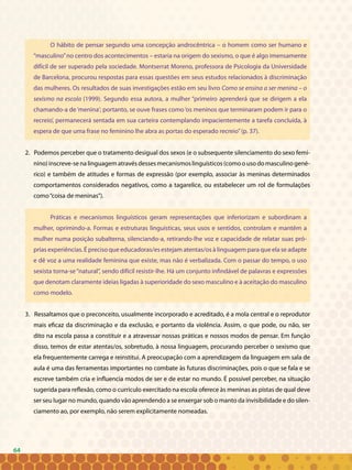 64
O hábito de pensar segundo uma concepção androcêntrica – o homem como ser humano e
“masculino”no centro dos acontecimentos – estaria na origem do sexismo, o que é algo imensamente
difícil de ser superado pela sociedade. Montserrat Moreno, professora de Psicologia da Universidade
de Barcelona, procurou respostas para essas questões em seus estudos relacionados à discriminação
das mulheres. Os resultados de suas investigações estão em seu livro Como se ensina a ser menina – o
sexismo na escola (1999). Segundo essa autora, a mulher “primeiro aprenderá que se dirigem a ela
chamando-a de‘menina’; portanto, se ouve frases como‘os meninos que terminaram podem ir para o
recreio’, permanecerá sentada em sua carteira contemplando impacientemente a tarefa concluída, à
espera de que uma frase no feminino lhe abra as portas do esperado recreio”(p. 37).
2. Podemos perceber que o tratamento desigual dos sexos (e o subsequente silenciamento do sexo femi-
nino)inscreve-senalinguagematravésdessesmecanismoslinguísticos(comoousodomasculinogené-
rico) e também de atitudes e formas de expressão (por exemplo, associar às meninas determinados
comportamentos considerados negativos, como a tagarelice, ou estabelecer um rol de formulações
como“coisa de meninas”).
Práticas e mecanismos linguísticos geram representações que inferiorizam e subordinam a
mulher, oprimindo-a. Formas e estruturas linguísticas, seus usos e sentidos, controlam e mantêm a
mulher numa posição subalterna, silenciando-a, retirando-lhe voz e capacidade de relatar suas pró-
prias experiências. É preciso que educadoras/es estejam atentas/os à linguagem para que ela se adapte
e dê voz a uma realidade feminina que existe, mas não é verbalizada. Com o passar do tempo, o uso
sexista torna-se“natural”, sendo difícil resistir-lhe. Há um conjunto infindável de palavras e expressões
que denotam claramente ideias ligadas à superioridade do sexo masculino e à aceitação do masculino
como modelo.
3. Ressaltamos que o preconceito, usualmente incorporado e acreditado, é a mola central e o reprodutor
mais eficaz da discriminação e da exclusão, e portanto da violência. Assim, o que pode, ou não, ser
dito na escola passa a constituir e a atravessar nossas práticas e nossos modos de pensar. Em função
disso, temos de estar atentas/os, sobretudo, à nossa linguagem, procurando perceber o sexismo que
ela frequentemente carrega e reinstitui. A preocupação com a aprendizagem da linguagem em sala de
aula é uma das ferramentas importantes no combate às futuras discriminações, pois o que se fala e se
escreve também cria e influencia modos de ser e de estar no mundo. É possível perceber, na situação
sugerida para reflexão, como o currículo exercitado na escola oferece às meninas as pistas de qual deve
ser seu lugar no mundo, quando vão aprendendo a se enxergar sob o manto da invisibilidade e do silen-
ciamento ao, por exemplo, não serem explicitamente nomeadas.
64
 
