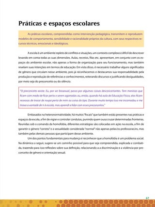 67
Práticas e espaços escolares
As práticas escolares, compreendidas como intervenção pedagógica, transmitem e reproduzem
modelos de comportamento, sensibilidade e racionalidade próprios da cultura, com seus respectivos re-
cursos técnicos, emocionais e ideológicos.
Aescolaéumambienterepletodeconflitosesituações,umcontextocomplexoedifícildedescrever
levando em conta todas as suas dimensões. Aulas, recreios, filas etc. apresentam, em conjunto com os es-
paços do ambiente escolar, não apenas a forma de organização para seu funcionamento, mas também
revelam suas intenções em termos de educação. Em vista disso, é necessário trabalhar alguns significados
de gênero que circulam nesse ambiente, pois já reconhecemos e destacamos sua responsabilidade pela
produção e reprodução de referências e conhecimentos, reiterando discursos e justificando desigualdades,
por meio seja do preconceito ou do silêncio.
“O preconceito existe. Eu, por ser bissexual, passo por algumas coisas desconcertantes. Tem meninas que
ficam com medo de ficar perto e serem agarradas ou, então, quando há aula de Educação Física, elas ficam
receosas de trocar de roupa perto de mim ou coisa do tipo. Durante muito tempo isso me incomodou e me
tirava a vontade de ir à escola, mas aprendi a lidar com esses preconceitos.”
Embasados na heteronormatividade, há muitos“fiscais”que também estão presentes nas práticas e
espaços da escola, a fim de vigiar e controlar condutas, punindo quem ousa cruzar determinadas fronteiras.
Reunidas sob o comando da homofobia, diferentes estratégias são colocadas em ação na escola, a fim de
garantir o gênero“correto”e a sexualidade considerada“normal”não apenas pelas/os professoras/es, mas
também pelas demais pessoas que participam desse ambiente.
Um dos pontos fundamentais para mudança é reconhecer que a homofobia é um problema social.
Na dinâmica a seguir, sugere-se um caminho possível para que seja compreendida, explicada e combati-
da, trazendo para isso reflexões sobre sua definição, relacionando-a a discriminação e a violência por pre-
conceito de gênero e orientação sexual.
 
