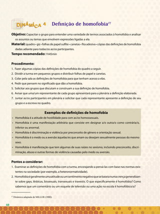 68
44 Definição de homofobia27
Objetivo: Capacitar o grupo para entender uma variedade de termos associados à homofobia e analisar
os assuntos ou temas que envolvem expressões ligadas a ela.
Material: quadro • giz • folhas de papel sulfite • canetas • fita adesiva • cópias das definições de homofobia
dadas adiante para todas/os as/os participantes.
Tempo recomendado: 1h45min
Procedimento:
1. Fazer algumas cópias das definições de homofobia do quadro a seguir.
2. Dividir a turma em pequenos grupos e distribuir folhas de papel e canetas.
3. Colar pela sala as definições de homofobia para que tenham acesso a elas.
4. Pedir que pensem no significado que dão a homofobia.
5. Solicitar aos grupos que discutam e construam a sua definição de homofobia.
6. Avisar que uma/um representante de cada grupo apresentará para a plenária a definição elaborada.
7. Juntar as/os participantes em plenária e solicitar que cada representante apresente a definição de seu
grupo e a escreva no quadro.
Exemplos de definições de homofobia
• 	 Homofobia é a atitude de hostilidade para com as/os homossexuais.
• 	 Homofobia é uma manifestação arbitrária que consiste em designar a/o outra/o como contrária/o,
inferior ou anormal.
• 	 Homofobia é discriminação e violência por preconceito de gênero e orientação sexual.
• 	 Homofobia é o medo ou a aversão àquelas/es que amam ou desejam sexualmente pessoas do mesmo
sexo.
• 	 Homofobia é manifestação que tem algumas de suas raízes no sexismo, incluindo preconceito, discri-
minação, abuso e outras formas de violência causadas pelo medo ou aversão.
Pontos a considerar:
1. Examinar as definições de homofobia com a turma, encorajando a pensá-las com base nas normas exis-
tentes na sociedade (por exemplo, a heteronormatividade).
2. Homofobiaégeralmenteumaatitudeouumsentimentonegativoquesebaseianumacrençageneralizan-
te sobre gays, lésbicas, bissexuais, transexuais e travestis. O que especificamente é homofobia? Como
sabemos que um comentário ou um esquete de televisão ou uma ação na escola é homofóbico/a?
68
27
Dinâmica adaptada de MILLER (2000).
 