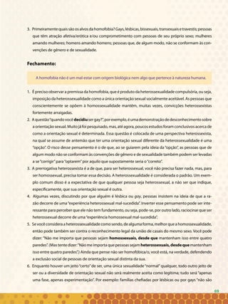 69
3. Primeiramentequaissãoosalvosdahomofobia?Gays,lésbicas,bissexuais,transexuaisetravestis;pessoas
que têm atração afetiva/erótica e/ou comprometimento com pessoas de seu próprio sexo; mulheres
amando mulheres; homens amando homens; pessoas que, de algum modo, não se conformam às con-
venções de gênero e de sexualidade.
Fechamento:
A homofobia não é um mal-estar com origem biológica nem algo que pertence à natureza humana.
1. É preciso observar a premissa da homofobia, que é produto da heterossexualidade compulsória, ou seja,
imposição da heterossexualidade como a única orientação sexual socialmente aceitável. As pessoas que
conscientemente se opõem à homossexualidade mantêm, muitas vezes, convicções heterossexistas
fortemente arraigadas.
2. Aquestão“quandovocêdecidiusergay?”,porexemplo,éumademonstraçãodedesconhecimentosobre
a orientação sexual. Muito já foi pesquisado, mas, até agora, poucos estudos foram conclusivos acerca de
como a orientação sexual é determinada. Essa questão é colocada de uma perspectiva heterossexista,
na qual se assume de antemão que ter uma orientação sexual diferente da heterossexualidade é uma
“opção”. O risco desse pensamento é o de que, ao se guiarem pela ideia da “opção”, as pessoas que de
algum modo não se conformam às convenções de gênero e de sexualidade também podem ser levadas
a se“corrigir”para“optarem”por aquilo que supostamente seria o“correto”.
3. A prerrogativa heterossexista é a de que, para ser heterossexual, você não precisa fazer nada, mas, para
ser homossexual, precisa tomar essa decisão. A heterossexualidade é considerada o padrão. Um exem-
plo comum disso é a expectativa de que qualquer pessoa seja heterossexual, a não ser que indique,
especificamente, que sua orientação sexual é outra.
4. Algumas vezes, discutindo por que alguém é lésbica ou gay, pessoas insistem na ideia de que a ra-
zão decorre de uma“experiência heterossexual mal-sucedida”. Inverter esse pensamento pode ser inte-
ressante para perceber que ele não tem fundamento, ou seja, pode-se, por outro lado, raciocinar que ser
heterossexual decorre de uma“experiência homossexual mal-sucedida”.
5. Sevocêconsideraaheterossexualidadecomosendo,dealgumaforma,melhorqueahomossexualidade,
então pode também ser contra o reconhecimento legal da união de casais do mesmo sexo. Você pode
dizer: “Não me importa que pessoas sejam homossexuais, desde que mantenham isso entre quatro
paredes”.(Mastentedizer:“Nãomeimportaquepessoassejamheterossexuais,desdequemantenham
isso entre quatro paredes”.) Ainda que pense não ser homofóbica/o, você está, na verdade, defendendo
a exclusão social de pessoas de orientação sexual distinta da sua.
6. Enquanto houver um jeito “certo” de ser, uma única sexualidade “normal” qualquer, todo outro jeito de
ser ou a diversidade de orientação sexual não será realmente aceita como legítima; tudo será “apenas
uma fase, apenas experimentação”. Por exemplo: famílias chefiadas por lésbicas ou por gays “não são
69
 