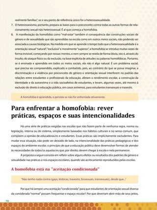 70
realmente famílias”, se o seu ponto de referência único for a heterossexualidade.
7. O heterossexismo, portanto, prepara as bases para o preconceito contra todas as outras formas de rela-
cionamento sexual não heterossexual. É aí que começa a homofobia.
8. A manifestação da homofobia como “mal-estar” também é consequência das construções sociais de
gênero e de sexualidade que são aprendidas na escola como em outros meios sociais, não podendo ser
associada a causas biológicas. Na medida em que se aprende o tempo todo que a heterossexualidade é a
orientação sexual“natural”,“exclusiva”e moralmente“superior”, a homofobia se introduz muitas vezes de
forma invisível, começando por nossas mentes, e nem sempre se revela de forma óbvia, isto é, através do
insulto, do ataque físico ou da exclusão, na base explícita de atitudes ou palavras homofóbicas. Portanto,
se é ensinada e aprendida em todos os meios sociais, ela não é algo natural. É um problema social,
que precisa ser compreendido, explicado e combatido, pois, ao contrário do que se possa imaginar, a
discriminação e a violência por preconceito de gênero e orientação sexual interferem no padrão das
relações entre estudantes e profissionais da educação, afetam o rendimento escolar, a construção da
identidade e da autoestima e a vida socioafetiva de estudantes, e levam, algumas vezes, até mesmo à
exclusão do direito à educação pública, em casos extremos, para estudantes transexuais e travestis.
A homofobia é aprendida, e persiste se não for enfrentada ativamente.
Para enfrentar a homofobia: rever
práticas, espaços e suas intencionalidades
Há uma série de práticas exigidas nas escolas que não fazem parte de nenhuma regra, norma ou
legislação, interna ou do sistema, simplesmente baseadas nos hábitos culturais e no senso comum, que
compõem a opinião de educadoras/es e estudantes. Essas práticas são implicitamente excludentes. Para
mudar essa situação, não pode ser deixado de lado, na intencionalidade das práticas pedagógicas e dos
espaços do ambiente escolar, o princípio de que a educação pública deve desenvolver formas de atender
às necessidades de todas/os aquelas/es que, por direito, devem chegar à escola e nela permanecer.
A proposta a seguir consiste em refletir sobre alguns efeitos ou resultados dos padrões de gênero e
sexualidade nas práticas e nos espaços escolares, quando são acriticamente reproduzidos pelas escolas.
A homofobia está na “aceitação condicionada”
“Não tenho nada contra (gays, lésbicas, travestis, bissexuais, transexuais), desde que...”
Por que há sempre uma aceitação“condicionada” para que estudantes de orientação sexual diversa
da considerada “normal” possam frequentar o espaço escolar? Por que deveriam abrir mão de seus jeitos,
 