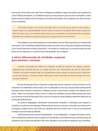 71
entre outros, de ser, falar, vestir, agir? Para se adequarem a padrões e regras de condutas que agradam aos
outros? Obrigar estudantes a se modificarem para que não apareçam, para que não incomodem os olhos
da/dos outras/os“guarda”a discriminação em sua forma dissimulada, menos explícita, mas não menos pre-
sente e prejudicial.
Para poder estudar, uma travesti deve abrir mão de seu jeito de ser, vestir-se como garoto e
reprimir toda a sua espontaneidade? Para ser aceito na escola, um estudante deve mudar seu jeito de
falar? Na sala de aula, uma estudante lésbica deve ouvir e responder constantemente aos comentários
de professoras e professores sobre por que não se comporta como uma“mocinha”?
A homofobia é uma matriz poderosa na escola: desde o inocente“Não seja maricas”ou“Vai aprender
a ser homem”até a homofobia amigável dos que acham que quem não se enquadra no padrão reconhecido
como normal“pode até ter direitos, desde que...”. Há sempre um“desde que”, um reconhecimento de cida-
dania, mas“de segunda”, um reconhecimento de igualdade, mas só alguma.
A oferta diferenciada de atividades corporais
para meninas e meninos
Durante uma partida de futebol, um estudante, acusado de machucar um colega, é expulso.
Indignado, esse estudante diz que, se o colega não fosse uma “mulherzinha”, não teria se machucado:
“Também, com aquele cabelinho dele, com aquela fitinha na testa, aquela voz mole que tem! E ainda vive
no meio das meninas... Só pode ser bicha. Macho que é macho não anda com fitinha na testa, não. Tá na
cara que é viadinho!”
Na aula de Educação Física, é frequente a expectativa de que meninas e meninos tenham um de-
sempenho nas habilidades motoras tidas como as adequadas ao seu sexo. O papel da/do profissional de
educação nesse momento é incentivar o diálogo, anunciar o preconceito e propor uma reflexão com a
turma. Porém isso não basta. Ainda é comum a oferta de atividades corporais diferenciadas para meni-
nas e meninos na aula de Educação Física, como se os corpos de sexos biológicos diferentes devessem ser
construídos distintamente.
Tais práticas pedagógicas reproduzem intensamente comandos e ordenações que integram o
conteúdo curricular de uma educação diferenciada de meninas e meninos, consoantes aos binômios for-
ça-fraqueza, coragem-temor, raiva-choro etc. Qualquer desvio de conduta corre o risco de ser duramente
criticado ou discriminado socialmente.
Conforme discutimos, é através da adequação – ou da inadequação – à imagem de mulher e de ho-
mem reconhecida socialmente que os sujeitos são classificados como heterossexuais ou homossexuais. Na
medida em que a heterossexualidade é tida como obrigatória, são punidas/os aquelas/es que a desafiam.
 