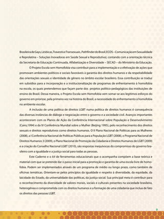 9
BrasileiradeGays,Lésbicas,TravestiseTransexuais,PathfinderdoBrasil,ECOS–ComunicaçãoemSexualidade
e Reprolatina – Soluções Inovadoras em Saúde Sexual e Reprodutiva), contando com a orientação técnica
da Secretaria de Educação Continuada, Alfabetização e Diversidade – SECAD – do Ministério da Educação.
O Projeto Escola sem Homofobia visa contribuir para a implementação e a efetivação de ações que
promovam ambientes políticos e sociais favoráveis à garantia dos direitos humanos e da respeitabilidade
das orientações sexuais e identidade de gênero no âmbito escolar brasileiro. Essa contribuição se traduz
em subsídios para a incorporação e a institucionalização de programas de enfrentamento à homofobia
na escola, os quais pretendemos que façam parte dos projetos político-pedagógicos das instituições de
ensino do Brasil. Dessa maneira, o Projeto Escola sem Homofobia vem somar-se aos legítimos esforços do
governo em priorizar, pela primeira vez na história do Brasil, a necessidade do enfrentamento à homofobia
no ambiente escolar.
A inclusão de uma política de direitos LGBT numa política de direitos humanos é consequência
das diversas instâncias de diálogo e negociação entre o governo e a sociedade civil. Avanços importantes
aconteceram com os Planos de Ação da Conferência Internacional sobre População e Desenvolvimento
(Cairo,1994) e da IV Conferência Mundial sobre a Mulher (Beijing 1995), pelo reconhecimento dos direitos
sexuais e direitos reprodutivos como direitos humanos. O II Plano Nacional de Políticas para as Mulheres
(2008), a I Conferência Nacional de Políticas Públicas para a População LGBT (2008), o Programa Nacional de
Direitos Humanos 3 (2009), o Plano Nacional de Promoção da Cidadania e Direitos Humanos de LGBT (2009)
e a criação do Conselho Nacional LGBT (2010), são respostas inequívocas do compromisso do governo bra-
sileiro com a igualdade e a justiça social para todas as pessoas.
Este Caderno e o kit de ferramentas educacionais que o acompanha compõem a base teórica e
material com que se pretende dar o passo inicial para a promoção e garantia de uma escola livre de homo-
fobia. Podem ser implementados através de um programa de médio ou longo prazo, como também de
oficinas temáticas. Orientam-se pelos princípios da igualdade e respeito à diversidade, da equidade, da
laicidade do Estado, da universalidade das políticas, da justiça social. Sua principal meta é contribuir para
o reconhecimento da diversidade de valores morais, sociais e culturais presentes na sociedade brasileira,
heterogênea e comprometida com os direitos humanos e a formação de uma cidadania que inclua de fato
os direitos das pessoas LGBT.
9
 