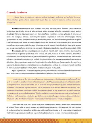 72
O uso do banheiro
– Nunca vi uma pessoa ter de esperar e justificar tanto para poder usar um banheiro. Tem uma
fila invisível pra gente. A fila do preconceito! – quem disse isso é uma travesti, mas poderia ser uma/um
transexual.
Travestis são pessoas do sexo biológico masculino que buscam ter formas e comportamentos
femininos, o que implica o uso de saias, vestidos, unhas pintadas, salto alto, maquiagem etc., e sentem
atração por homens. Algumas investem em alterações físicas e estéticas, como a aplicação de silicone nos
seios e nas nádegas, a retirada a laser dos pelos faciais e a ingestão de hormônios femininos para evitar o
aparecimento de pelos e arredondar o corpo. As travestis, porém, não deixam de obter prazer com seu pênis
e não têm intenção de alterar seu sexo biológico. Essas características costumam aparecer na pu-berdade e
intensificam-se na adolescência. Portanto, o que caracteriza as travestis é a ambivalência.Trata-se de pessoas
que se expressam de forma feminina, mas sem abrir mão de alguns atributos masculinos (Jesus et alii, 2008).
Transexuais, por sua vez, são pessoas que, tendo nascido com o sexo feminino ou masculino,
consideram-se do gênero oposto. Isso as/os conduz, em geral, mas não de forma exclusiva, à modifica-
ção hormonal e/ou cirúrgica do corpo, particularmente dos genitais. A transexualidade tem sido tradicio-
nalmente considerada uma patologia (disforia de gênero). Muitas/os transexuais se identificam com essa
definição e dizem que devem ser aceitas/os, pois não têm culpa da doença. Deixam, assim, de reconhecer
sua orientação sexual como um direito e uma construção social e política. Não existe um modelo standard
de transexual: ela/e pode ser hetero, homo ou bissexual (Jesus et alii, 2008).
Agora façamos uma analogia que pode ajudar a perceber que a diversidade entre os seres huma-
nos é muito maior que a meramente sexual e os efeitos perversos da discriminação:
Imagine se uma das regras para frequentar os espaços e as atividades da escola fosse definida
pela cor dos olhos. Escolha uma cor: olhos azuis, quem sabe? Aquelas/es que tivessem olhos azuis pode-
riam participar de todas as atividades e ir ao banheiro tranquilamente. No que diz respeito ao uso do
banheiro, cada vez que alguém com uma cor de olhos não azuis tentasse adentrar esse espaço, seria
impedida/o, sendo até mesmo necessárias reuniões para decidir se isso seria correto ou não. Trata-se: de
menosprezodeunsemrelaçãoaoutros?Deoferecerbanheirosespeciaisparaquemnãotemolhosazuis?
Solicitar a professoras/es e estudantes que disfarcem a cor dos olhos para passarem despercebidas/os?
Ou, quem sabe, de refletir sobre como essa regra é arbitrária e significa um abuso de poder?
Quantas escolas, hoje, são capazes de acolher uma estudante travesti, respeitando sua identidade
de gênero? Quem sabe, as regras possam ser modificadas se tomarmos ciência de que elas não constam
de nenhuma lei ou norma escolar e também são arbitrárias. Portanto trata-se de encarar essas regras como
violência mais geral, caracterizada por supervalorização de algumas pessoas e menosprezo de outras.
 